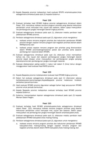 - 73 -
(3) Kepala Bappeda provinsi melaporkan hasil evaluasi RPJPD antarkabupaten/kota
sebagaimana dimaksud pada ayat (2) kepada Gubernur.
Pasal 228Pasal 228Pasal 228Pasal 228
(1) Evaluasi terhadap hasil RPJMD lingkup provinsi sebagaimana dimaksud dalam
Pasal 223, mencakup indikasi rencana program prioritas yang disertai kebutuhan
pendanaan untuk mencapai misi, tujuan dan sasaran, dalam upaya mewujudkan
visi pembangunan jangka menengah daerah lingkup provinsi.
(2) Evaluasi sebagaimana dimaksud pada ayat (1), dilakukan melalui penilaian hasil
pelaksanaan RPJMD provinsi.
(3) Penilaian sebagaimana dimaksud pada ayat (2), digunakan untuk mengetahui:
a. realisasi antara rencana program prioritas dan kebutuhan pendanaan RPJMD
provinsi dengan capaian rencana program dan kegiatan prioritas daerah dalam
RKPDprovinsi; dan
b. realisasi antara capaian rencana program dan prioritas yang direncanakan
dalam RPJMD provinsidengansasaran pokok dan prioritas serta sasaran
pembangunan nasional dalam RPJMN.
(4) Evaluasi sebagaimana dimaksud pada ayat (3), dilakukan untuk memastikan
bahwa visi, misi, tujuan dan sasaran pembangunan jangka menengah daerah
provinsi dapat dicapai untuk mewujudkan visi pembangunan jangka panjang
daerahprovinsi dan pembangunan jangka menengah nasional.
(5) Evaluasi dilaksanakan paling sedikit 1 (satu) kali dalam 5 (lima) tahun dengan
menggunakan hasil evaluasi hasil RKPD provinsi.
Pasal 229Pasal 229Pasal 229Pasal 229
(1) Kepala Bappeda provinsi melaksanakan evaluasi hasil RPJMD lingkup provinsi.
(2) Dalam hal evaluasi sebagaimana dimaksud pada ayat (1) ditemukan adanya
ketidaksesuaian/penyimpangan,KepalaBappeda provinsi melakukan tindakan
perbaikan/penyempurnaan.
(3) Hasil evaluasi RPJMD provinsi digunakan sebagai bahan bagi penyusunan RPJMD
provinsi untuk periode berikutnya.
(4) Kepala Bappeda provinsi melaporkan evaluasi terhadap hasil RPJMD provinsi
kepada Gubernur.
(5) Gubernur menyampaikan laporan sebagaimana dimaksud pada ayat (3) kepada
Menteri Dalam Negeri.
Pasal 230Pasal 230Pasal 230Pasal 230
(1) Evaluasi terhadap hasil RPJMD antarkabupaten/kota sebagaimana dimaksud
dalam Pasal 223, mencakup indikasi rencana program prioritas yang disertai
kebutuhan pendanaan untuk mencapai misi, tujuan dan sasaran, dalam upaya
mewujudkan visi pembangunan jangka menengah daerah antarkabupaten/kota.
(2) Evaluasi sebagaimana dimaksud pada ayat (1), dilakukan melalui penilaian hasil
pelaksanaan RPJMD kabupaten/kota masing-masing.
(3) Penilaian sebagaimana dimaksud pada ayat (2), digunakan untuk mengetahui:
a. realisasi antara rencana program prioritas dan kebutuhan pendanaan RPJMD
kabupaten/kota masing-masing dengan capaian rencana program dan
kegiatan prioritas daerah dalam RKPD kabupaten/kota masing-masing; dan
 