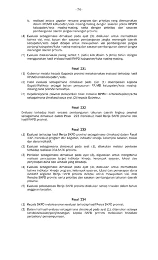 - 74 -
b. realisasi antara capaian rencana program dan prioritas yang direncanakan
dalam RPJMD kabupaten/kota masing-masing dengan sasaran pokok RPJPD
kabupaten/kota masing-masing, serta dengan prioritas dan sasaran
pembangunan daerah jangka menengah provinsi.
(4) Evaluasi sebagaimana dimaksud pada ayat (3), dilakukan untuk memastikan
bahwa visi, misi, tujuan dan sasaran pembangunan jangka menengah daerah
kabupaten/kota dapat dicapai untuk mewujudkan visi pembangunan jangka
panjang kabupaten/kota masing-masing dan sasaran pembangunan daerah jangka
menengah daerah provinsi.
(5) Evaluasi dilaksanakan paling sedikit 1 (satu) kali dalam 5 (lima) tahun dengan
menggunakan hasil evaluasi hasil RKPD kabupaten/kota masing-masing.
Pasal 231Pasal 231Pasal 231Pasal 231
(1) Gubernur melalui kepala Bappeda provinsi melaksanakan evaluasi terhadap hasil
RPJMD antarkabupaten/kota.
(2) Hasil evaluasi sebagaimana dimaksud pada ayat (1) disampaikan kepada
Bupati/Walikota sebagai bahan penyusunan RPJMD kabupaten/kota masing-
masing pada periode berikutnya.
(3) KepalaBappeda provinsi melaporkan hasil evaluasi RPJMD antarkabupaten/kota
sebagaimana dimaksud pada ayat (2) kepada Gubernur.
Pasal 232Pasal 232Pasal 232Pasal 232
Evaluasi terhadap hasil rencana pembangunan tahunan daerah lingkup provinsi
sebagaimana dimaksud dalam Pasal 223 mencakup hasil Renja SKPD provinsi dan
hasil RKPD provinsi.
Pasal 233Pasal 233Pasal 233Pasal 233
(1) Evaluasi terhadap hasil Renja SKPD provinsi sebagaimana dimaksud dalam Pasal
232, mencakup program dan kegiatan, indikator kinerja, kelompok sasaran, lokasi
dan dana indikatif.
(2) Evaluasi sebagaimana dimaksud pada ayat (1), dilakukan melalui penilaian
terhadap realisasi DPA-SKPD provinsi.
(3) Penilaian sebagaimana dimaksud pada ayat (2), digunakan untuk mengetahui
realisasi pencapaian target indikator kinerja, kelompok sasaran, lokasi dan
penyerapan dana dan kendala yang dihadapi.
(4) Evaluasi sebagaimana dimaksud pada ayat (3), dilakukan untuk memastikan
bahwa indikator kinerja program, kelompok sasaran, lokasi dan penyerapan dana
indikatif kegiatan Renja SKPD provinsi dicapai, untuk mewujudkan visi, misi
Renstra SKPD provinsi serta prioritas dan sasaran pembangunan tahunan daerah
provinsi.
(5) Evaluasi pelaksanaan Renja SKPD provinsi dilakukan setiap triwulan dalam tahun
anggaran berjalan.
Pasal 234Pasal 234Pasal 234Pasal 234
(1) Kepala SKPD melaksanakan evaluasi terhadap hasil Renja SKPD provinsi.
(2) Dalam hal hasil evaluasi sebagaimana dimaksud pada ayat (1), ditemukan adanya
ketidaksesuaian/penyimpangan, kepala SKPD provinsi melakukan tindakan
perbaikan/ penyempurnaan.
 