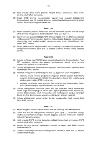 - 75 -
(3) Hasil evaluasi Renja SKPD provinsi menjadi bahan penyusunan Renja SKPD
provinsi untuk tahun berikutnya.
(4) Kepala SKPD provinsi menyampaikan laporan hasil evaluasi sebagaimana
dimaksud pada ayat (3) kepada Gubernur melalui kepala Bappeda provinsi setiap
triwulan dalam tahun anggaran berkenaan.
Pasal 235Pasal 235Pasal 235Pasal 235
(1) Kepala Bappeda provinsi melakukan evaluasi terhadap laporan evaluasi Renja
SKPD provinsi sebagaimana dimaksud dalam Pasal 234 ayat (4).
(2) Dalam hal hasil evaluasi sebagaimana dimaksud pada ayat (1), ditemukan adanya
ketidaksesuaian/penyimpangan, Gubernur melalui kepala Bappeda menyampaikan
rekomendasi dan langkah-langkah penyempurnaan untuk ditindaklanjuti oleh
kepala SKPD provinsi.
(3) Kepala SKPD provinsi menyampaikan hasil tindaklanjut perbaikan/penyempurnaan
sebagaimana dimaksud pada ayat (2) kepada Gubernur melalui kepala Bappeda
provinsi.
Pasal 236Pasal 236Pasal 236Pasal 236
(1) Evaluasi terhadap hasil RKPD lingkup provinsi sebagaimana dimaksud dalam Pasal
223, mencakup prioritas dan sasaran pembangunan daerah, serta rencana
program dan kegiatan prioritas daerah.
(2) Evaluasi sebagaimana dimaksud pada ayat (1), dilakukan melalui penilaian hasil
pelaksanaan RKPD provinsi.
(3) Penilaian sebagaimana dimaksud pada ayat (2), digunakan untuk mengetahui:
a. realisasi antara rencana program dan kegiatan prioritas daerah dalam RKPD
provinsi, dengan capaian indikator kinerja program, lokasi, dan kegiatan yang
dilaksanakan melalui APBD provinsi; dan
b. realisasi penyerapan dana program dan kegiatan yang direncanakan dalam
RKPD provinsi dengan laporan realisasi APBD provinsi.
(4) Evaluasi sebagaimana dimaksud pada ayat (3), dilakukan untuk memastikan
bahwa target rencana program, lokasi, dan kegiatan prioritas daerah dalam RKPD
provinsi dapat dicapai, untuk mewujudkan visi pembangunan jangka menengah
daerah provinsi dan mencapai sasaran pembangunan tahunan nasional.
(5) Evaluasi dilaksanakan setiap triwulan dengan menggunakan hasil evaluasi hasil
Renja SKPD provinsi.
Pasal 237Pasal 237Pasal 237Pasal 237
(1) Kepala Bappeda provinsi melaksanakan evaluasi terhadap hasil RKPD provinsi.
(2) Dalam hal evaluasi sebagaimana dimaksud pada ayat (1), ditemukan adanya
ketidaksesuaian/penyimpangan, Kepala Bappeda provinsi melakukan tindakan
perbaikan/ penyempurnaan.
(3) Hasil evaluasi RKPD provinsi digunakan sebagai bahan bagi penyusunan RKPD
provinsi untuk tahun berikutnya.
(4) Kepala Bappeda provinsi melaporkan evaluasi terhadap hasil RKPD provinsi
kepada Gubernur.
(5) Gubernur menyampaikan laporan sebagaimana dimaksud pada ayat (3) kepada
Menteri Dalam Negeri.
 