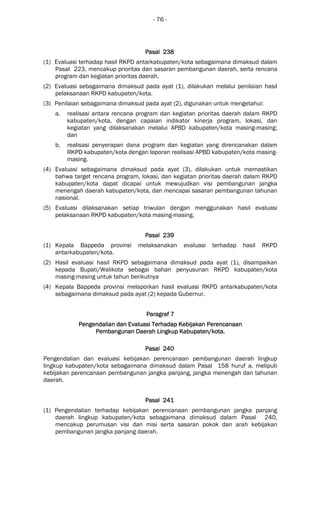 - 76 -
Pasal 238Pasal 238Pasal 238Pasal 238
(1) Evaluasi terhadap hasil RKPD antarkabupaten/kota sebagaimana dimaksud dalam
Pasal 223, mencakup prioritas dan sasaran pembangunan daerah, serta rencana
program dan kegiatan prioritas daerah.
(2) Evaluasi sebagaimana dimaksud pada ayat (1), dilakukan melalui penilaian hasil
pelaksanaan RKPD kabupaten/kota.
(3) Penilaian sebagaimana dimaksud pada ayat (2), digunakan untuk mengetahui:
a. realisasi antara rencana program dan kegiatan prioritas daerah dalam RKPD
kabupaten/kota, dengan capaian indikator kinerja program, lokasi, dan
kegiatan yang dilaksanakan melalui APBD kabupaten/kota masing-masing;
dan
b. realisasi penyerapan dana program dan kegiatan yang direncanakan dalam
RKPD kabupaten/kota dengan laporan realisasi APBD kabupaten/kota masing-
masing.
(4) Evaluasi sebagaimana dimaksud pada ayat (3), dilakukan untuk memastikan
bahwa target rencana program, lokasi, dan kegiatan prioritas daerah dalam RKPD
kabupaten/kota dapat dicapai untuk mewujudkan visi pembangunan jangka
menengah daerah kabupaten/kota, dan mencapai sasaran pembangunan tahunan
nasional.
(5) Evaluasi dilaksanakan setiap triwulan dengan menggunakan hasil evaluasi
pelaksanaan RKPD kabupaten/kota masing-masing.
Pasal 239Pasal 239Pasal 239Pasal 239
(1) Kepala Bappeda provinsi melaksanakan evaluasi terhadap hasil RKPD
antarkabupaten/kota.
(2) Hasil evaluasi hasil RKPD sebagaimana dimaksud pada ayat (1), disampaikan
kepada Bupati/Walikota sebagai bahan penyusunan RKPD kabupaten/kota
masing-masing untuk tahun berikutnya
(4) Kepala Bappeda provinsi melaporkan hasil evaluasi RKPD antarkabupaten/kota
sebagaimana dimaksud pada ayat (2) kepada Gubernur.
ParagrafParagrafParagrafParagraf 7777
Pengendalian dan Evaluasi Terhadap Kebijakan PerencanaanPengendalian dan Evaluasi Terhadap Kebijakan PerencanaanPengendalian dan Evaluasi Terhadap Kebijakan PerencanaanPengendalian dan Evaluasi Terhadap Kebijakan Perencanaan
Pembangunan Daerah LingkupPembangunan Daerah LingkupPembangunan Daerah LingkupPembangunan Daerah Lingkup Kabupaten/Kabupaten/Kabupaten/Kabupaten/kotakotakotakota....
Pasal 240Pasal 240Pasal 240Pasal 240
Pengendalian dan evaluasi kebijakan perencanaan pembangunan daerah lingkup
lingkup kabupaten/kota sebagaimana dimaksud dalam Pasal 158 huruf a, meliputi
kebijakan perencanaan pembangunan jangka panjang, jangka menengah dan tahunan
daerah.
Pasal 241Pasal 241Pasal 241Pasal 241
(1) Pengendalian terhadap kebijakan perencanaan pembangunan jangka panjang
daerah lingkup kabupaten/kota sebagaimana dimaksud dalam Pasal 240,
mencakup perumusan visi dan misi serta sasaran pokok dan arah kebijakan
pembangunan jangka panjang daerah.
 