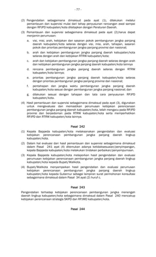 - 77 -
(2) Pengendalian sebagaimana dimaksud pada ayat (1), dilakukan melalui
pemantauan dan supervisi mulai dari tahap penyusunan rancangan awal sampai
dengan RPJPD kabupaten/kota ditetapkan dengan Peraturan Daerah.
(3) Pemantauan dan supervisi sebagaimana dimaksud pada ayat (2),harus dapat
menjamin perumusan:
a. visi, misi, arah, kebijakan dan sasaran pokok pembangunan jangka panjang
daerah kabupaten/kota selaras dengan visi, misi, arah, tahapan, sasaran
pokok dan prioritas pembangunan jangka panjang provinsi dan nasional;
b. arah dan kebijakan pembangunan jangka panjang daerah kabupaten/kota
selaras dengan arah dan kebijakan RTRW kabupaten/kota;
c. arah dan kebijakan pembangunan jangka panjang daerah selaras dengan arah
dan kebijakan pembangunan jangka panjang daerah kabupaten/kota lainnya
d. rencana pembangunan jangka panjang daerah selaras dengan RTRW
kabupaten/kota lainnya;
e. prioritas pembangunan jangka panjang daerah kabupaten/kota selaras
dengan prioritas pembangunan jangka panjang provinsi dan nasional;
f. pentahapan dan jangka waktu pembangunan jangka panjang daerah
kabupaten/kota sesuai dengan pembangunan jangka panjang nasional; dan
g. dilakukan sesuai dengan tahapan dan tata cara penyusunan RPJPD
kabupaten/kota.
(4) Hasil pemantauan dan supervisi sebagaimana dimaksud pada ayat (3), digunakan
untuk mengevaluasi dan memastikan perumusan kebijakan perencanaan
pembangunan jangka panjang daerah kabupaten/kota, telah mengacu pada RPJPD
provinsi dan berpedoman pada RTRW kabupaten/kota serta memperhatikan
RPJPD dan RTRW kabupaten/kota lainnya.
Pasal 242Pasal 242Pasal 242Pasal 242
(1) Kepala Bappeda kabupaten/kota melaksanakan pengendalian dan evaluasi
kebijakan perencanaan pembangunan jangka panjang daerah lingkup
kabupaten/kota.
(2) Dalam hal evaluasi dari hasil pemantauan dan supervisi sebagaimana dimaksud
dalam Pasal 241 ayat (4) ditemukan adanya ketidaksesuaian/penyimpangan,
kepala Bappeda kabupaten/kota melakukan tindakan perbaikan/penyempurnaan.
(3) Kepala Bappeda kabupaten/kota melaporkan hasil pengendalian dan evaluasi
perumusan kebijakan perencanaan pembangunan jangka panjang daerah lingkup
kabupaten/kota kepada Bupati/Walikota.
(4) Bupati/Walikota menyampaikan hasil pengendalian dan evaluasi perumusan
kebijakan perencanaan pembangunan jangka panjang daerah lingkup
kabupaten/kota kepada Gubernur sebagai lampiran surat permohonan konsultasi
sebagaimana dimaksud dalam Pasal 34 ayat (2) huruf c.
Pasal 243Pasal 243Pasal 243Pasal 243
Pengendalian terhadap kebijakan perencanaan pembangunan jangka menengah
daerah lingkup kabupaten/kota sebagaimana dimaksud dalam Pasal 240 mencakup
kebijakan perencanaan strategis SKPD dan RPJMD kabupaten/kota.
Pasal 244Pasal 244Pasal 244Pasal 244
 