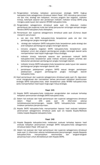 - 78 -
(1) Pengendalian terhadap kebijakan perencanaan strategis SKPD lingkup
kabupaten/kota sebagaimana dimaksud dalam Pasal 243 mencakup perumusan
visi dan misi, strategi dan kebijakan, rencana program dan kegiatan, indikator
kinerja, kelompok sasaran dan pendanaan indikatif, indikator kinerja SKPD yang
mengacu pada tujuan dan sasaran RPJMD kabupaten/kota.
(2) Pengendalian sebagaimana dimaksud pada ayat (1), dilakukan melalui
pemantauan dan supervisi mulai dari tahap penyusunan rancangan sampai dengan
Renstra SKPD kabupaten/kota ditetapkan.
(3) Pemantauan dan supervisi sebagaimana dimaksud pada ayat (2),harus dapat
menjamin perumusan:
a. visi dan misi SKPD kabupaten/kota berpedoman pada visi dan misi
pembangunan jangka menengah daerah;
b. strategi dan kebijakan SKPD kabupaten/kota berpedoman pada strategi dan
arah kebijakan pembangunan jangka menengah daerah;
c. rencana program, kegiatan SKPD kabupaten/kota berpedoman pada
kebijakan umum dan program pembangunan jangka menengah daerah serta
memperhatikan hasil kajian lingkungan hidup strategis;
d. indikator kinerja, kelompok sasaran dan pendanaan indikatif SKPD
kabupaten/kota berpedoman pada indikasi rencana program prioritas dan
kebutuhan pendanaan pembangunan jangka menengah daerah;
e. indikator kinerja SKPD kabupaten/kota berpedoman pada tujuan dan sasaran
pembangunan jangka menengah daerah; dan
f. pentahapan pelaksanaan program SKPD sesuai dengan pentahapan
pelaksanaan program pembangunan jangka menengah daerah
kabupaten/kota.
(4) Hasil pemantauan dan supervisi sebagaimana dimaksud pada ayat (3), digunakan
untuk mengevaluasi dan memastikan bahwa perumusan kebijakan perencanaan
strategis SKPD kabupaten/kota, telah berpedoman pada RPJMD kabupaten/kota
serta memperhatikan hasil kajian lingkungan hidup strategis.
Pasal 245Pasal 245Pasal 245Pasal 245
(1) Kepala SKPD kabupaten/kota melakukan pengendalian dan evaluasi terhadap
kebijakan perencanaan strategis SKPD kabupaten/kota.
(2) Dalam hal evaluasi dari hasil pemantauan dan supervisi sebagaimana dimaksud
dalam Pasal 244 pada ayat (4) ditemukan adanya
ketidaksesuaian/penyimpangan, kepala SKPD kabupaten/kota melakukan
tindakan perbaikan/penyempurnaan.
(3) Kepala SKPD kabupaten/kota menyampaikan laporan hasil evaluasi kebijakan
perencanaan sebagaimana dimaksud pada ayat (2) kepada Bupati/Walikota
melalui kepala Bappeda kabupaten/kota.
Pasal 246Pasal 246Pasal 246Pasal 246
(1) Kepala Bappeda kabupaten/kota melakukan evaluasi terhadap laporan hasil
evaluasi kebijakan perencanaan strategik SKPD kabupaten/kota sebagaimana
dimaksud dalam Pasal 245 ayat (3).
(2) Dalam hal evaluasi dari hasil pemantauan dan supervisi sebagaimana dimaksud
pada ayat (1) ditemukan adanya ketidaksesuaian/penyimpangan, kepala Bappeda
kabupaten/kota menyampaikan rekomendasi dan langkah-langkah
penyempurnaan untuk ditindaklanjuti oleh Kepala SKPD.
 