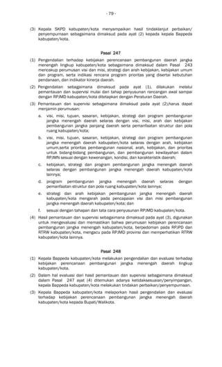 - 79 -
(3) Kepala SKPD kabupaten/kota menyampaikan hasil tindaklanjut perbaikan/
penyempurnaan sebagaimana dimaksud pada ayat (2) kepada kepala Bappeda
kabupaten/kota.
Pasal 247Pasal 247Pasal 247Pasal 247
(1) Pengendalian terhadap kebijakan perencanaan pembangunan daerah jangka
menengah lingkup kabupaten/kota sebagaimana dimaksud dalam Pasal 243
mencakup perumusan visi dan misi, strategi dan arah kebijakan, kebijakan umum
dan program, serta indikasi rencana program prioritas yang disertai kebutuhan
pendanaan, dan indikator kinerja daerah.
(2) Pengendalian sebagaimana dimaksud pada ayat (1), dilakukan melalui
pemantauan dan supervisi mulai dari tahap penyusunan rancangan awal sampai
dengan RPJMD kabupaten/kota ditetapkan dengan Peraturan Daerah.
(3) Pemantauan dan supervisi sebagaimana dimaksud pada ayat (2),harus dapat
menjamin perumusan:
a. visi, misi, tujuan, sasaran, kebijakan, strategi dan program pembangunan
jangka menengah daerah selaras dengan visi, misi, arah dan kebijakan
pembangunan jangka panjang daerah serta pemanfaatan struktur dan pola
ruang kabupaten/kota;
b. visi, misi, tujuan, sasaran, kebijakan, strategi dan program pembangunan
jangka menengah daerah kabupaten/kota selaras dengan arah, kebijakan
umum,serta prioritas pembangunan nasional, arah, kebijakan, dan prioritas
untuk bidang-bidang pembangunan, dan pembangunan kewilayahan dalam
RPJMN sesuai dengan kewenangan, kondisi, dan karakteristik daerah;
c. kebijakan, strategi dan program pembangunan jangka menengah daerah
selaras dengan pembangunan jangka menengah daerah kabupaten/kota
lainnya;
d. program pembangunan jangka menengah daerah selaras dengan
pemanfaatan struktur dan pola ruang kabupaten/kota lainnya;
e. strategi dan arah kebijakan pembangunan jangka menengah daerah
kabupaten/kota mengarah pada pencapaian visi dan misi pembangunan
jangka menengah daerah kabupaten/kota; dan
f. sesuai dengan tahapan dan tata cara penyusunan RPJMD kabupaten/kota.
(4) Hasil pemantauan dan supervisi sebagaimana dimaksud pada ayat (3), digunakan
untuk mengevaluasi dan memastikan bahwa perumusan kebijakan perencanaan
pembangunan jangka menengah kabupaten/kota, berpedoman pada RPJPD dan
RTRW kabupaten/kota, mengacu pada RPJMD provinsi dan memperhatikan RTRW
kabupaten/kota lainnya.
Pasal 248Pasal 248Pasal 248Pasal 248
(1) Kepala Bappeda kabupaten/kota melakukan pengendalian dan evaluasi terhadap
kebijakan perencanaan pembangunan jangka menengah daerah lingkup
kabupaten/kota.
(2) Dalam hal evaluasi dari hasil pemantauan dan supervisi sebagaimana dimaksud
dalam Pasal 247 ayat (4) ditemukan adanya ketidaksesuaian/penyimpangan,
kepala Bappeda kabupaten/kota melakukan tindakan perbaikan/penyempurnaan.
(3) Kepala Bappeda kabupaten/kota melaporkan hasil pengendalian dan evaluasi
terhadap kebijakan perencanaan pembangunan jangka menengah daerah
kabupaten/kota kepada Bupati/Walikota.
 
