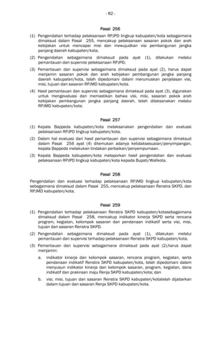 - 82 -
Pasal 256Pasal 256Pasal 256Pasal 256
(1) Pengendalian terhadap pelaksanaan RPJPD lingkup kabupaten/kota sebagaimana
dimaksud dalam Pasal 255, mencakup pelaksanaan sasaran pokok dan arah
kebijakan untuk mencapai misi dan mewujudkan visi pembangunan jangka
panjang daerah kabupaten/kota.
(2) Pengendalian sebagaimana dimaksud pada ayat (1), dilakukan melalui
pemantauan dan supervisi pelaksanaan RPJPD.
(3) Pemantauan dan supervisi sebagaimana dimaksud pada ayat (2), harus dapat
menjamin sasaran pokok dan arah kebijakan pembangunan jangka panjang
daerah kabupaten/kota, telah dipedomani dalam merumuskan penjelasan visi,
misi, tujuan dan sasaran RPJMD kabupaten/kota.
(4) Hasil pemantauan dan supervisi sebagaimana dimaksud pada ayat (3), digunakan
untuk mengevaluasi dan memastikan bahwa visi, misi, sasaran pokok arah
kebijakan pembangunan jangka panjang daerah, telah dilaksanakan melalui
RPJMD kabupaten/kota.
Pasal 257Pasal 257Pasal 257Pasal 257
(1) Kepala Bappeda kabupaten/kota melaksanakan pengendalian dan evaluasi
pelaksanaan RPJPD lingkup kabupaten/kota.
(2) Dalam hal evaluasi dari hasil pemantauan dan supervisi sebagaimana dimaksud
dalam Pasal 256 ayat (4) ditemukan adanya ketidaksesuaian/penyimpangan,
kepala Bappeda melakukan tindakan perbaikan/penyempurnaan.
(3) Kepala Bappeda kabupaten/kota melaporkan hasil pengendalian dan evaluasi
pelaksanaan RPJPD lingkup kabupaten/kota kepada Bupati/Walikota.
Pasal 258Pasal 258Pasal 258Pasal 258
Pengendalian dan evaluasi terhadap pelaksanaan RPJMD lingkup kabupaten/kota
sebagaimana dimaksud dalam Pasal 255, mencakup pelaksanaan Renstra SKPD, dan
RPJMD kabupaten/kota.
Pasal 259Pasal 259Pasal 259Pasal 259
(1) Pengendalian terhadap pelaksanaan Renstra SKPD kabupaten/kotasebagaimana
dimaksud dalam Pasal 258, mencakup indikator kinerja SKPD serta rencana
program, kegiatan, kelompok sasaran dan pendanaan indikatif serta visi, misi,
tujuan dan sasaran Renstra SKPD.
(2) Pengendalian sebagaimana dimaksud pada ayat (1), dilakukan melalui
pemantauan dan supervisi terhadap pelaksanaan Renstra SKPD kabupaten/kota.
(3) Pemantauan dan supervisi sebagaimana dimaksud pada ayat (2),harus dapat
menjamin:
a. indikator kinerja dan kelompok sasaran, rencana program, kegiatan, serta
pendanaan indikatif Renstra SKPD kabupaten/kota, telah dipedomani dalam
menyusun indikator kinerja dan kelompok sasaran, program, kegiatan, dana
indikatif dan prakiraan maju Renja SKPD kabupaten/kota; dan
b. visi, misi, tujuan dan sasaran Renstra SKPD kabupaten/kotatelah dijabarkan
dalam tujuan dan sasaran Renja SKPD kabupaten/kota.
 