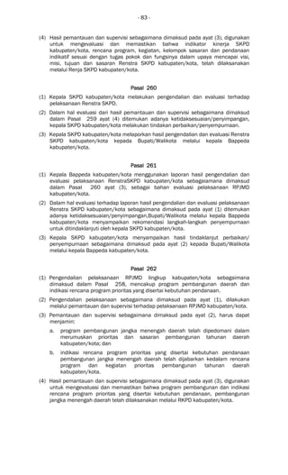 - 83 -
(4) Hasil pemantauan dan supervisi sebagaimana dimaksud pada ayat (3), digunakan
untuk mengevaluasi dan memastikan bahwa indikator kinerja SKPD
kabupaten/kota, rencana program, kegiatan, kelompok sasaran dan pendanaan
indikatif sesuai dengan tugas pokok dan fungsinya dalam upaya mencapai visi,
misi, tujuan dan sasaran Renstra SKPD kabupaten/kota, telah dilaksanakan
melalui Renja SKPD kabupaten/kota.
Pasal 260Pasal 260Pasal 260Pasal 260
(1) Kepala SKPD kabupaten/kota melakukan pengendalian dan evaluasi terhadap
pelaksanaan Renstra SKPD.
(2) Dalam hal evaluasi dari hasil pemantauan dan supervisi sebagaimana dimaksud
dalam Pasal 259 ayat (4) ditemukan adanya ketidaksesuaian/penyimpangan,
kepala SKPD kabupaten/kota melakukan tindakan perbaikan/penyempurnaan.
(3) Kepala SKPD kabupaten/kota melaporkan hasil pengendalian dan evaluasi Renstra
SKPD kabupaten/kota kepada Bupati/Walikota melalui kepala Bappeda
kabupaten/kota.
Pasal 261Pasal 261Pasal 261Pasal 261
(1) Kepala Bappeda kabupaten/kota menggunakan laporan hasil pengendalian dan
evaluasi pelaksanaan RenstraSKPD kabupaten/kota sebagaiamana dimaksud
dalam Pasal 260 ayat (3), sebagai bahan evaluasi pelaksanaan RPJMD
kabupaten/kota.
(2) Dalam hal evaluasi terhadap laporan hasil pengendalian dan evaluasi pelaksanaan
Renstra SKPD kabupaten/kota sebagaimana dimaksud pada ayat (1) ditemukan
adanya ketidaksesuaian/penyimpangan,Bupati/Walikota melalui kepala Bappeda
kabupaten/kota menyampaikan rekomendasi langkah-langkah penyempurnaan
untuk ditindaklanjuti oleh kepala SKPD kabupaten/kota.
(3) Kepala SKPD kabupaten/kota menyampaikan hasil tindaklanjut perbaikan/
penyempurnaan sebagaimana dimaksud pada ayat (2) kepada Bupati/Walikota
melalui kepala Bappeda kabupaten/kota.
Pasal 262Pasal 262Pasal 262Pasal 262
(1) Pengendalian pelaksanaan RPJMD lingkup kabupaten/kota sebagaimana
dimaksud dalam Pasal 258, mencakup program pembangunan daerah dan
indikasi rencana program prioritas yang disertai kebutuhan pendanaan.
(2) Pengendalian pelaksanaan sebagaimana dimaksud pada ayat (1), dilakukan
melalui pemantauan dan supervisi terhadap pelaksanaan RPJMD kabupaten/kota.
(3) Pemantauan dan supervisi sebagaimana dimaksud pada ayat (2), harus dapat
menjamin:
a. program pembangunan jangka menengah daerah telah dipedomani dalam
merumuskan prioritas dan sasaran pembangunan tahunan daerah
kabupaten/kota; dan
b. indikasi rencana program prioritas yang disertai kebutuhan pendanaan
pembangunan jangka menengah daerah telah dijabarkan kedalam rencana
program dan kegiatan prioritas pembangunan tahunan daerah
kabupaten/kota.
(4) Hasil pemantauan dan supervisi sebagaimana dimaksud pada ayat (3), digunakan
untuk mengevaluasi dan memastikan bahwa program pembangunan dan indikasi
rencana program prioritas yang disertai kebutuhan pendanaan, pembangunan
jangka menengah daerah telah dilaksanakan melalui RKPD kabupaten/kota.
 