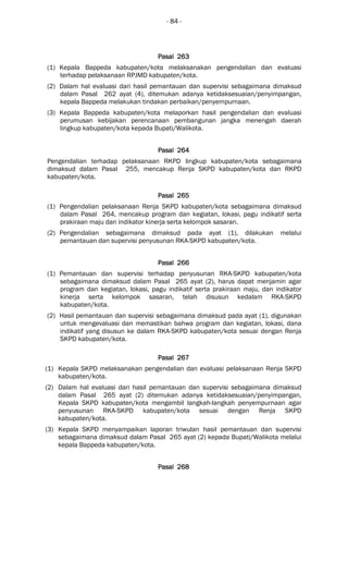 - 84 -
Pasal 263Pasal 263Pasal 263Pasal 263
(1) Kepala Bappeda kabupaten/kota melaksanakan pengendalian dan evaluasi
terhadap pelaksanaan RPJMD kabupaten/kota.
(2) Dalam hal evaluasi dari hasil pemantauan dan supervisi sebagaimana dimaksud
dalam Pasal 262 ayat (4), ditemukan adanya ketidaksesuaian/penyimpangan,
kepala Bappeda melakukan tindakan perbaikan/penyempurnaan.
(3) Kepala Bappeda kabupaten/kota melaporkan hasil pengendalian dan evaluasi
perumusan kebijakan perencanaan pembangunan jangka menengah daerah
lingkup kabupaten/kota kepada Bupati/Walikota.
Pasal 264Pasal 264Pasal 264Pasal 264
Pengendalian terhadap pelaksanaan RKPD lingkup kabupaten/kota sebagaimana
dimaksud dalam Pasal 255, mencakup Renja SKPD kabupaten/kota dan RKPD
kabupaten/kota.
Pasal 265Pasal 265Pasal 265Pasal 265
(1) Pengendalian pelaksanaan Renja SKPD kabupaten/kota sebagaimana dimaksud
dalam Pasal 264, mencakup program dan kegiatan, lokasi, pagu indikatif serta
prakiraan maju dan indikator kinerja serta kelompok sasaran.
(2) Pengendalian sebagaimana dimaksud pada ayat (1), dilakukan melalui
pemantauan dan supervisi penyusunan RKA-SKPD kabupaten/kota.
Pasal 266Pasal 266Pasal 266Pasal 266
(1) Pemantauan dan supervisi terhadap penyusunan RKA-SKPD kabupaten/kota
sebagaimana dimaksud dalam Pasal 265 ayat (2), harus dapat menjamin agar
program dan kegiatan, lokasi, pagu indikatif serta prakiraan maju, dan indikator
kinerja serta kelompok sasaran, telah disusun kedalam RKA-SKPD
kabupaten/kota.
(2) Hasil pemantauan dan supervisi sebagaimana dimaksud pada ayat (1), digunakan
untuk mengevaluasi dan memastikan bahwa program dan kegiatan, lokasi, dana
indikatif yang disusun ke dalam RKA-SKPD kabupaten/kota sesuai dengan Renja
SKPD kabupaten/kota.
Pasal 267Pasal 267Pasal 267Pasal 267
(1) Kepala SKPD melaksanakan pengendalian dan evaluasi pelaksanaan Renja SKPD
kabupaten/kota.
(2) Dalam hal evaluasi dari hasil pemantauan dan supervisi sebagaimana dimaksud
dalam Pasal 265 ayat (2) ditemukan adanya ketidaksesuaian/penyimpangan,
Kepala SKPD kabupaten/kota mengambil langkah-langkah penyempurnaan agar
penyusunan RKA-SKPD kabupaten/kota sesuai dengan Renja SKPD
kabupaten/kota.
(3) Kepala SKPD menyampaikan laporan triwulan hasil pemantauan dan supervisi
sebagaimana dimaksud dalam Pasal 265 ayat (2) kepada Bupati/Walikota melalui
kepala Bappeda kabupaten/kota.
Pasal 268Pasal 268Pasal 268Pasal 268
 