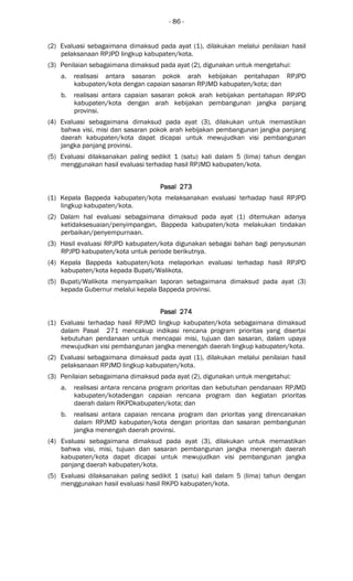 - 86 -
(2) Evaluasi sebagaimana dimaksud pada ayat (1), dilakukan melalui penilaian hasil
pelaksanaan RPJPD lingkup kabupaten/kota.
(3) Penilaian sebagaimana dimaksud pada ayat (2), digunakan untuk mengetahui:
a. realisasi antara sasaran pokok arah kebijakan pentahapan RPJPD
kabupaten/kota dengan capaian sasaran RPJMD kabupaten/kota; dan
b. realisasi antara capaian sasaran pokok arah kebijakan pentahapan RPJPD
kabupaten/kota dengan arah kebijakan pembangunan jangka panjang
provinsi.
(4) Evaluasi sebagaimana dimaksud pada ayat (3), dilakukan untuk memastikan
bahwa visi, misi dan sasaran pokok arah kebijakan pembangunan jangka panjang
daerah kabupaten/kota dapat dicapai untuk mewujudkan visi pembangunan
jangka panjang provinsi.
(5) Evaluasi dilaksanakan paling sedikit 1 (satu) kali dalam 5 (lima) tahun dengan
menggunakan hasil evaluasi terhadap hasil RPJMD kabupaten/kota.
Pasal 273Pasal 273Pasal 273Pasal 273
(1) Kepala Bappeda kabupaten/kota melaksanakan evaluasi terhadap hasil RPJPD
lingkup kabupaten/kota.
(2) Dalam hal evaluasi sebagaimana dimaksud pada ayat (1) ditemukan adanya
ketidaksesuaian/penyimpangan, Bappeda kabupaten/kota melakukan tindakan
perbaikan/penyempurnaan.
(3) Hasil evaluasi RPJPD kabupaten/kota digunakan sebagai bahan bagi penyusunan
RPJPD kabupaten/kota untuk periode berikutnya.
(4) Kepala Bappeda kabupaten/kota melaporkan evaluasi terhadap hasil RPJPD
kabupaten/kota kepada Bupati/Walikota.
(5) Bupati/Walikota menyampaikan laporan sebagaimana dimaksud pada ayat (3)
kepada Gubernur melalui kepala Bappeda provinsi.
Pasal 274Pasal 274Pasal 274Pasal 274
(1) Evaluasi terhadap hasil RPJMD lingkup kabupaten/kota sebagaimana dimaksud
dalam Pasal 271 mencakup indikasi rencana program prioritas yang disertai
kebutuhan pendanaan untuk mencapai misi, tujuan dan sasaran, dalam upaya
mewujudkan visi pembangunan jangka menengah daerah lingkup kabupaten/kota.
(2) Evaluasi sebagaimana dimaksud pada ayat (1), dilakukan melalui penilaian hasil
pelaksanaan RPJMD lingkup kabupaten/kota.
(3) Penilaian sebagaimana dimaksud pada ayat (2), digunakan untuk mengetahui:
a. realisasi antara rencana program prioritas dan kebutuhan pendanaan RPJMD
kabupaten/kotadengan capaian rencana program dan kegiatan prioritas
daerah dalam RKPDkabupaten/kota; dan
b. realisasi antara capaian rencana program dan prioritas yang direncanakan
dalam RPJMD kabupaten/kota dengan prioritas dan sasaran pembangunan
jangka menengah daerah provinsi.
(4) Evaluasi sebagaimana dimaksud pada ayat (3), dilakukan untuk memastikan
bahwa visi, misi, tujuan dan sasaran pembangunan jangka menengah daerah
kabupaten/kota dapat dicapai untuk mewujudkan visi pembangunan jangka
panjang daerah kabupaten/kota.
(5) Evaluasi dilaksanakan paling sedikit 1 (satu) kali dalam 5 (lima) tahun dengan
menggunakan hasil evaluasi hasil RKPD kabupaten/kota.
 
