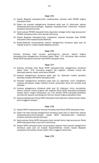 - 87 -
Pasal 275Pasal 275Pasal 275Pasal 275
(1) Kepala Bappeda kabupaten/kota melaksanakan evaluasi hasil RPJMD lingkup
kabupaten/kota.
(2) Dalam hal evaluasi sebagaimana dimaksud pada ayat (1) ditemukan adanya
ketidaksesuaian/penyimpangan, Bappeda kabupaten/kota melakukan tindakan
perbaikan/penyempurnaan.
(3) Hasil evaluasi RPJMD kabupaten/kota digunakan sebagai bahan bagi penyusunan
RPJMD kabupaten/kota untuk periode berikutnya.
(4) Kepala Bappeda kabupaten/kota melaporkan evaluasi terhadap hasil RPJMD
kabupaten/kota kepada Bupati/Walikota.
(5) Bupati/Walikota menyampaikan laporan sebagaimana dimaksud pada ayat (3)
kepada Gubernur melalui kepala Bappeda provinsi.
Pasal 276Pasal 276Pasal 276Pasal 276
Evaluasi terhadap hasil rencana pembangunan tahunan daerah lingkup
kabupaten/kota sebagaimana dimaksud dalam Pasal 271 mencakup hasil rencana
Renja SKPD kabupaten/kota dan hasil RKPD kabupaten/kota.
Pasal 277Pasal 277Pasal 277Pasal 277
(1) Evaluasi terhadap hasil Renja SKPD kabupaten/kota sebagaimana dimaksud
dalam Pasal 276, mencakup program dan kegiatan, indikator kinerja dan
kelompok sasaran, lokasi, serta dana indikatif.
(2) Evaluasi sebagaimana dimaksud pada ayat (1), dilakukan melalui penilaian
terhadap realisasi DPA-SKPD kabupaten/kota.
(3) Penilaian sebagaimana dimaksud pada ayat (2), digunakan untuk mengetahui
realisasi pencapaian target indikator kinerja, penyerapan dana dan kendala yang
dihadapi.
(4) Evaluasi sebagaimana dimaksud pada ayat (3), dilakukan untuk memastikan
bahwa indikator kinerja program dan kegiatan Renja SKPD kabupaten/kotadapat
dicapai dalam rangka mewujudkan visi, misi Renstra SKPD kabupaten/kotaserta
prioritas dan sasaran pembangunan tahunan daerah lingkup kabupaten/kota.
(5) Evaluasi pelaksanaan Renja SKPD kabupaten/kota dilakukan setiap triwulan dalam
tahun anggaran berjalan.
Pasal 278Pasal 278Pasal 278Pasal 278
(1) Kepala SKPD melaksanakan evaluasi terhadap hasil Renja SKPD kabupaten/kota.
(2) Dalam hal hasil evaluasi sebagaimana dimaksud pada ayat (1) ditemukan adanya
ketidaksesuaian/penyimpangan, kepala SKPD kabupaten/kota melakukan
tindakan perbaikan/penyempurnaan.
(3) Hasil evaluasi Renja SKPD kabupaten/kota menjadi bahan bagi penyusunan Renja
SKPD kabupaten/kota untuk tahun berikutnya.
(4) Kepala SKPD kabupaten/kota menyampaikan laporan hasil evaluasi sebagaimana
dimaksud pada ayat (3) kepada Bupati/Walikota melalui kepala Bappeda
kabupaten/kota setiap triwulan dalam tahun anggaran berkenaan.
Pasal 279Pasal 279Pasal 279Pasal 279
 
