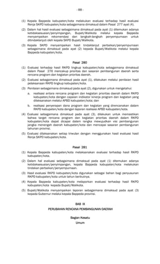 - 88 -
(1) Kepala Bappeda kabupaten/kota melakukan evaluasi terhadap hasil evaluasi
Renja SKPD kabupaten/kota sebagaimana dimaksud dalam Pasal 277 ayat (4).
(2) Dalam hal hasil evaluasi sebagaimana dimaksud pada ayat (1) ditemukan adanya
ketidaksesuaian/penyimpangan, Bupati/Walikota melalui kepala Bappeda
menyampaikan rekomendasi dan langkah-langkah penyempurnaan untuk
ditindaklanjuti oleh kepala SKPD Bupati/Walikota.
(3) Kepala SKPD menyampaikan hasil tindaklanjut perbaikan/penyempurnaan
sebagaimana dimaksud pada ayat (2) kepada Bupati/Walikota melalui kepala
Bappeda kabupaten/kota.
Pasal 280Pasal 280Pasal 280Pasal 280
(1) Evaluasi terhadap hasil RKPD lingkup kabupaten/kota sebagaimana dimaksud
dalam Pasal 276 mencakup prioritas dan sasaran pembangunan daerah serta
rencana program dan kegiatan prioritas daerah.
(2) Evaluasi sebagaimana dimaksud pada ayat (1), dilakukan melalui penilaian hasil
pelaksanaan RKPD lingkup kabupaten/kota.
(3) Penilaian sebagaimana dimaksud pada ayat (2), digunakan untuk mengetahui:
a. realisasi antara rencana program dan kegiatan prioritas daerah dalam RKPD
kabupaten/kota dengan capaian indikator kinerja program dan kegiatan yang
dilaksanakan melalui APBD kabupaten/kota; dan
b. realisasi penyerapan dana program dan kegiatan yang direncanakan dalam
RKPD kabupaten/kota dengan laporan realisasi APBD kabupaten/kota.
(4) Evaluasi sebagaimana dimaksud pada ayat (3), dilakukan untuk memastikan
bahwa target rencana program dan kegiatan prioritas daerah dalam RKPD
kabupaten/kota dapat dicapai dalam rangka mewujudkan visi pembangunan
jangka menengah daerah kabupaten/kota dan mencapai sasaran pembangunan
tahunan provinsi.
(5) Evaluasi dilaksanakan setiap triwulan dengan menggunakan hasil evaluasi hasil
Renja SKPD kabupaten/kota.
Pasal 281Pasal 281Pasal 281Pasal 281
(1) Kepala Bappeda kabupaten/kota melaksanakan evaluasi terhadap hasil RKPD
kabupaten/kota.
(2) Dalam hal evaluasi sebagaimana dimaksud pada ayat (1) ditemukan adanya
ketidaksesuaian/penyimpangan, kepala Bappeda kabupaten/kota melakukan
tindakan perbaikan/penyempurnaan.
(3) Hasil evaluasi RKPD kabupaten/kota digunakan sebagai bahan bagi penyusunan
RKPD kabupaten/kota untuk tahun berikutnya.
(4) Kepala Bappeda kabupaten/kota melaporkan evaluasi terhadap hasil RKPD
kabupaten/kota kepada Bupati/Walikota.
(5) Bupati/Walikota menyampaikan laporan sebagaimana dimaksud pada ayat (3)
kepada Gubernur melalui kepala Bappeda provinsi.
BAB IXBAB IXBAB IXBAB IX
PERUBAHAN RENCANA PEPERUBAHAN RENCANA PEPERUBAHAN RENCANA PEPERUBAHAN RENCANA PEMBANGUNAN DAERAHMBANGUNAN DAERAHMBANGUNAN DAERAHMBANGUNAN DAERAH
Bagian KesatuBagian KesatuBagian KesatuBagian Kesatu
UmumUmumUmumUmum
 