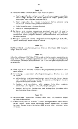 - 89 -
Pasal 282Pasal 282Pasal 282Pasal 282
(1) Perubahan RPJPD dan RPJMD hanya dapat dilakukan apabila:
a. hasil pengendalian dan evaluasi menunjukkan bahwa proses perumusan, tidak
sesuai dengan tahapan dan tatacara penyusunan rencana pembangunan
daerah yang diatur dalam Peraturan Menteri ini;
b. hasil pengendalian dan evaluasi menunjukkan bahwa substansi yang
dirumuskan, tidak sesuai dengan Peraturan Menteri ini;
c. terjadi perubahan yang mendasar; dan/atau
d. merugikan kepentingan nasional.
(2) Perubahan yang mendasar sebagaimana dimaksud pada ayat (1) huruf c,
mencakup antara lain terjadinya bencana alam, goncangan politik, krisis ekonomi,
konflik sosial budaya, gangguan keamanan, pemekaran daerah, atau perubahan
kebijakan nasional.
(3) Merugikan kepentingan nasional sebagaimana dimaksud pada ayat (1) huruf d,
apabila bertentangan dengan kebijakan nasional.
Pasal 283Pasal 283Pasal 283Pasal 283
RPJPD dan RPJMD perubahan sebagaimana dimaksud dalam Pasal 282 ditetapkan
dengan Peraturan Daerah.
Pasal 284Pasal 284Pasal 284Pasal 284
Dalam hal pelaksanaan RPJPD dan RPJMD terjadi perubahan capaian sasaran tahunan
tetapi tidak mengubah target pencapaian sasaran akhir pembangunan jangka panjang
dan menengah, penetapan perubahan RPJPD dan RPJMD ditetapkan dengan peraturan
kepala daerah.
Pasal 285Pasal 285Pasal 285Pasal 285
(1) RKPD dapat diubah dalam hal tidak sesuai dengan perkembangan keadaan dalam
tahun berjalan.
(2) Perkembangan keadaan dalam tahun berjalan sebagaiman dimaksud pada ayat
(1), seperti:
a. perkembangan yang tidak sesuai dengan asumsi kerangka ekonomi daerah
dan kerangka pendanaan, prioritas dan sasaran pembangunan, rencana
program dan kegiatan prioritas daerah;
b. keadaan yang menyebabkan saldo anggaran lebih tahun anggaran
sebelumnya harus digunakan untuk tahun berjalan; dan/atau
c. keadaan darurat dan keadaan luar biasa sebagaimana ditetapkan dalam
peraturan perundang-undangan.
Pasal 286Pasal 286Pasal 286Pasal 286
(1) Perubahan RKPD sebagaimana dimaksud dalam Pasal 285 ditetapkan dengan
peraturan kepala daerah.
(2) Gubernur menyampaikan Peraturan Gubernur tentang Perubahan RKPD Provinsi
kepada Menteri Dalam Negeri bersamaan dengan penyampaian rancangan
Peraturan Daerah tentang Perubahan APBD provinsi tahun berkenaan untuk
dievaluasi.
 