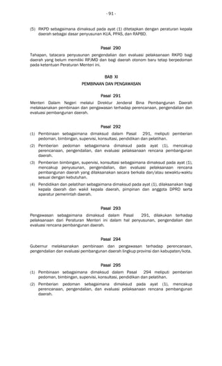- 91 -
(5) RKPD sebagaimana dimaksud pada ayat (1) ditetapkan dengan peraturan kepala
daerah sebagai dasar penyusunan KUA, PPAS, dan RAPBD.
Pasal 290Pasal 290Pasal 290Pasal 290
Tahapan, tatacara penyusunan pengendalian dan evaluasi pelaksanaan RKPD bagi
daerah yang belum memiliki RPJMD dan bagi daerah otonom baru tetap berpedoman
pada ketentuan Peraturan Menteri ini.
BAB XIBAB XIBAB XIBAB XI
PEMBINAAN DAN PENGAWASANPEMBINAAN DAN PENGAWASANPEMBINAAN DAN PENGAWASANPEMBINAAN DAN PENGAWASAN
Pasal 291Pasal 291Pasal 291Pasal 291
Menteri Dalam Negeri melalui Direktur Jenderal Bina Pembangunan Daerah
melaksanakan pembinaan dan pengawasan terhadap perencanaan, pengendalian dan
evaluasi pembangunan daerah.
Pasal 292Pasal 292Pasal 292Pasal 292
(1) Pembinaan sebagaimana dimaksud dalam Pasal 291, meliputi pemberian
pedoman, bimbingan, supervisi, konsultasi, pendidikan dan pelatihan.
(2) Pemberian pedoman sebagaimana dimaksud pada ayat (1), mencakup
perencanaan, pengendalian, dan evaluasi pelaksanaan rencana pembangunan
daerah.
(3) Pemberian bimbingan, supervisi, konsultasi sebagaimana dimaksud pada ayat (1),
mencakup penyusunan, pengendalian, dan evaluasi pelaksanaan rencana
pembangunan daerah yang dilaksanakan secara berkala dan/atau sewaktu-waktu
sesuai dengan kebutuhan.
(4) Pendidikan dan pelatihan sebagaimana dimaksud pada ayat (1), dilaksanakan bagi
kepala daerah dan wakil kepala daerah, pimpinan dan anggota DPRD serta
aparatur pemerintah daerah.
Pasal 293Pasal 293Pasal 293Pasal 293
Pengawasan sebagaimana dimaksud dalam Pasal 291, dilakukan terhadap
pelaksanaan dari Peraturan Menteri ini dalam hal penyusunan, pengendalian dan
evaluasi rencana pembangunan daerah.
Pasal 294Pasal 294Pasal 294Pasal 294
Gubernur melaksanakan pembinaan dan pengawasan terhadap perencanaan,
pengendalian dan evaluasi pembangunan daerah lingkup provinsi dan kabupaten/kota.
Pasal 295Pasal 295Pasal 295Pasal 295
(1) Pembinaan sebagaimana dimaksud dalam Pasal 294 meliputi pemberian
pedoman, bimbingan, supervisi, konsultasi, pendidikan dan pelatihan.
(2) Pemberian pedoman sebagaimana dimaksud pada ayat (1), mencakup
perencanaan, pengendalian, dan evaluasi pelaksanaan rencana pembangunan
daerah.
 