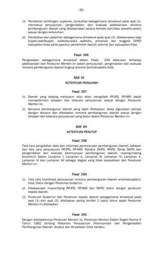 - 92 -
(3) Pemberian bimbingan, supervisi, konsultasi sebagaimana dimaksud pada ayat (1),
mencakup penyusunan, pengendalian, dan evaluasi pelaksanaan rencana
pembangunan daerah yang dilaksanakan secara berkala dan/atau sewaktu-waktu
sesuai dengan kebutuhan.
(4) Pendidikan dan pelatihan sebagaimana dimaksud pada ayat (1), dilaksanakan bagi
bupati/wakilbupati, walikota/wakil walikota, pimpinan dan anggota DPRD
kabupaten/kota serta aparatur pemerintah daerah provinsi dan kabupaten/kota.
Pasal 296Pasal 296Pasal 296Pasal 296
Pengawasan sebagaimana dimaksud dalam Pasal 294 dilakukan terhadap
pelaksanaan dari Peraturan Menteri ini dalam penyusunan, pengendalian dan evaluasi
rencana pembangunan daerah lingkup provinsi dankabupaten/kota.
BAB XIIBAB XIIBAB XIIBAB XII
KETENTUAN PERALIHANKETENTUAN PERALIHANKETENTUAN PERALIHANKETENTUAN PERALIHAN
Pasal 297Pasal 297Pasal 297Pasal 297
(1) Daerah yang sedang menyusun atau akan mengubah RPJPD, RPJMD dapat
mempedomani tahapan dan tatacara penyusunan sesuai dengan Peraturan
Menteri ini.
(2) Rencana pembangunan daerah yang telah ditetapkan, tetap digunakan sampai
dengan disusun dan ditetapkan rencana pembangunan daerah sesuai dengan
tahapan dan tatacara penyusunan yang diatur dalam Peraturan Menteri ini.
BAB XIIIBAB XIIIBAB XIIIBAB XIII
KETENTUAN PENUTUPKETENTUAN PENUTUPKETENTUAN PENUTUPKETENTUAN PENUTUP
Pasal 298Pasal 298Pasal 298Pasal 298
Tata cara pengolahan data dan informasi perencanaan pembangunan daerah, tahapan
dan tata cara penyusunan RPJPD, RPJMD, Renstra SKPD, RKPD, Renja SKPD dan
pengendalian dan evaluasi perencanaan pembangunan daerah, masing-masing
tercantum dalam Lampiran I, Lampiran II, Lampiran III, Lampiran IV, Lampiran V,
Lampiran VI dan Lampiran VII sebagai bagian yang tidak terpisahkan dari Peraturan
Menteri ini.
Pasal 299Pasal 299Pasal 299Pasal 299
(1) Tata cara koordinasi penyusunan rencana pembangunan daerah antarkabupaten/
kota, diatur dengan Peraturan Gubernur.
(2) Pelaksanaan musrenbang RPJPD, RPJMD dan RKPD diatur dengan peraturan
kepala daerah.
(3) Peraturan Gubernur dan Peraturan kepala daerah sebagaimana dimaksud pada
ayat (1) dan ayat (2), ditetapkan paling lambat 1 (satu) tahun sejak Peraturan
Menteri ini ditetapkan.
Pasal 300Pasal 300Pasal 300Pasal 300
Dengan ditetapkannya Peraturan Menteri ini, Peraturan Menteri Dalam Negeri Nomor 9
Tahun 1982 tentang Pedoman Penyusunan Perencanaan dan Pengendalian
Pembangunan Daerah, dicabut dan dinyatakan tidak berlaku.
 
