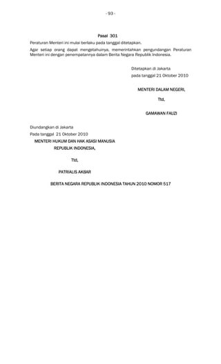 - 93 -
Pasal 301Pasal 301Pasal 301Pasal 301
Peraturan Menteri ini mulai berlaku pada tanggal ditetapkan.
Agar setiap orang dapat mengetahuinya, memerintahkan pengundangan Peraturan
Menteri ini dengan penempatannya dalam Berita Negara Republik Indonesia.
Ditetapkan di Jakarta
pada tanggal 21 Oktober 2010
MENTERI DALAM NEGERIMENTERI DALAM NEGERIMENTERI DALAM NEGERIMENTERI DALAM NEGERI,,,,
Ttd,Ttd,Ttd,Ttd,
GAMAWAN FAUZIGAMAWAN FAUZIGAMAWAN FAUZIGAMAWAN FAUZI
Diundangkan di Jakarta
Pada tanggal 21 Oktober 2010
MENTERIMENTERIMENTERIMENTERI HUKUM DAN HAK ASASI MANUSIAHUKUM DAN HAK ASASI MANUSIAHUKUM DAN HAK ASASI MANUSIAHUKUM DAN HAK ASASI MANUSIA
REPUBLIK INDONESIAREPUBLIK INDONESIAREPUBLIK INDONESIAREPUBLIK INDONESIA,,,,
Ttd,Ttd,Ttd,Ttd,
PATRIALIS AKBARPATRIALIS AKBARPATRIALIS AKBARPATRIALIS AKBAR
BERITABERITABERITABERITA NEGARA REPUBLIK INDONESIA TAHUN 2010 NOMORNEGARA REPUBLIK INDONESIA TAHUN 2010 NOMORNEGARA REPUBLIK INDONESIA TAHUN 2010 NOMORNEGARA REPUBLIK INDONESIA TAHUN 2010 NOMOR 517517517517
 