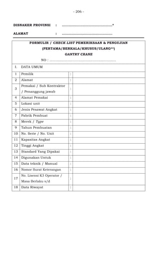 - 206 -
DISNAKER PROVINSI : ...........................................*
ALAMAT : ...........................................
FORMULIR / CHECK LIST PEMERIKSAAN & PENGUJIAN
(PERTAMA/BERKALA/KHUSUS/ULANG**)
GANTRY CRANE
NO : ............................................................
I. DATA UMUM
1 Pemilik : PT. WIJAYA KARYA BETON
2 Alamat : JL.
3
Pemakai / Sub Kontraktor
/ Penanggung jawab
: -
4 Alamat Pemakai : -
5 Lokasi unit : Workshop rakitan PPB Karawang
6 Jenis Pesawat Angkat : Gantry Crane
7 Pabrik Pembuat : Misia Paranchi SRL / Italia
8 Merek / Type : Misia
9 Tahun Pembuatan : 2011
10 No. Serie / No. Unit : 92353
11 Kapasitas Angkat : 5000 kg
12 Tinggi Angkat : 8 meter
13 Standard Yang Dipakai : ASME B.30
14 Digunakan Untuk : Memindahkan material
15 Data teknik / Manual : -
16 Nomor Surat Keterangan :
17
No. Lisensi K3 Operator /
Masa Berlaku s/d
:
18 Data Riwayat :
 
