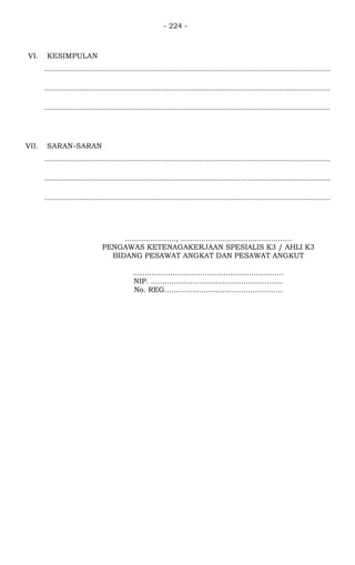 - 224 -
VI. KESIMPULAN
..................................................................................................................................................
..................................................................................................................................................
..................................................................................................................................................
VII. SARAN-SARAN
..................................................................................................................................................
..................................................................................................................................................
..................................................................................................................................................
......................, ................................................
PENGAWAS KETENAGAKERJAAN SPESIALIS K3 / AHLI K3
BIDANG PESAWAT ANGKAT DAN PESAWAT ANGKUT
.................................................................
NIP. .........................................................
No. REG...................................................
 