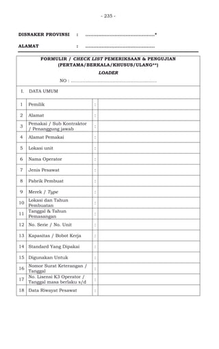 - 235 -
DISNAKER PROVINSI : ...........................................*
ALAMAT : ...........................................
FORMULIR / CHECK LIST PEMERIKSAAN & PENGUJIAN
(PERTAMA/BERKALA/KHUSUS/ULANG**)
LOADER
NO : ............................................................
I. DATA UMUM
1 Pemilik :
2 Alamat :
3
Pemakai / Sub Kontraktor
/ Penanggung jawab
:
4 Alamat Pemakai :
5 Lokasi unit :
6 Nama Operator :
7 Jenis Pesawat :
8 Pabrik Pembuat :
9 Merek / Type :
10
Lokasi dan Tahun
Pembuatan
:
11
Tanggal & Tahun
Pemasangan
:
12 No. Serie / No. Unit :
13 Kapasitas / Bobot Kerja :
14 Standard Yang Dipakai :
15 Digunakan Untuk :
16
Nomor Surat Keterangan /
Tanggal
:
17
No. Lisensi K3 Operator /
Tanggal masa berlaku s/d
:
18 Data Riwayat Pesawat : -
 