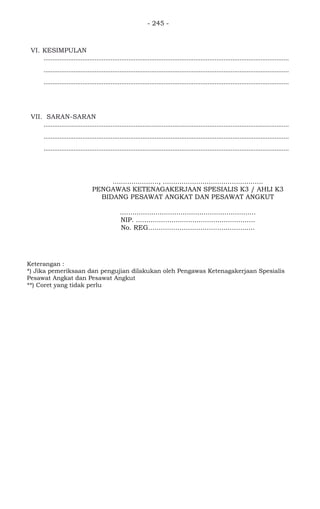- 245 -
VI. KESIMPULAN
...........................................................................................................................................
...........................................................................................................................................
...........................................................................................................................................
VII. SARAN-SARAN
...........................................................................................................................................
...........................................................................................................................................
...........................................................................................................................................
Keterangan :
*) Jika pemeriksaan dan pengujian dilakukan oleh Pengawas Ketenagakerjaan Spesialis
Pesawat Angkat dan Pesawat Angkut
**) Coret yang tidak perlu
......................, ................................................
PENGAWAS KETENAGAKERJAAN SPESIALIS K3 / AHLI K3
BIDANG PESAWAT ANGKAT DAN PESAWAT ANGKUT
.................................................................
NIP. .........................................................
No. REG...................................................
 
