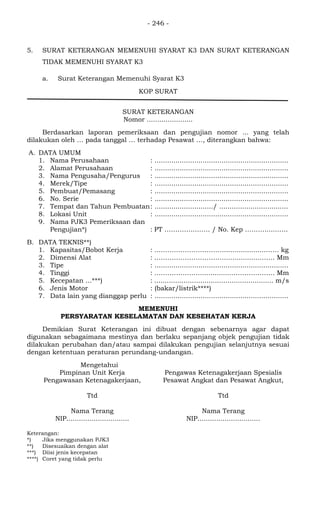 - 246 -
5. SURAT KETERANGAN MEMENUHI SYARAT K3 DAN SURAT KETERANGAN
TIDAK MEMENUHI SYARAT K3
a. Surat Keterangan Memenuhi Syarat K3
KOP SURAT
SURAT KETERANGAN
Nomor ......................
Berdasarkan laporan pemeriksaan dan pengujian nomor ... yang telah
dilakukan oleh … pada tanggal … terhadap Pesawat …, diterangkan bahwa:
A. DATA UMUM
1. Nama Perusahaan : ................................................................
2. Alamat Perusahaan : ................................................................
3. Nama Pengusaha/Pengurus : ................................................................
4. Merek/Tipe : ................................................................
5. Pembuat/Pemasang : ................................................................
6. No. Serie : ................................................................
7. Tempat dan Tahun Pembuatan: ............................/ .................................
8. Lokasi Unit : ................................................................
9. Nama PJK3 Pemeriksaan dan
Pengujian*) : PT …………..……. / No. Kep ………......…..
B. DATA TEKNIS**)
1. Kapasitas/Bobot Kerja : ……………………………..................……. kg
2. Dimensi Alat : ……………………………................……. Mm
3. Tipe : ................................................................
4. Tinggi : …………………................………………. Mm
5. Kecepatan ...***) : ......................................................... m/s
6. Jenis Motor : (bakar/listrik****)
7. Data lain yang dianggap perlu : ................................................................
MEMENUHI
PERSYARATAN KESELAMATAN DAN KESEHATAN KERJA
Demikian Surat Keterangan ini dibuat dengan sebenarnya agar dapat
digunakan sebagaimana mestinya dan berlaku sepanjang objek pengujian tidak
dilakukan perubahan dan/atau sampai dilakukan pengujian selanjutnya sesuai
dengan ketentuan peraturan perundang-undangan.
Mengetahui
Pimpinan Unit Kerja
Pengawasan Ketenagakerjaan,
Ttd
Nama Terang
NIP..............................
Pengawas Ketenagakerjaan Spesialis
Pesawat Angkat dan Pesawat Angkut,
Ttd
Nama Terang
NIP..............................
Keterangan:
*) Jika menggunakan PJK3
**) Disesuaikan dengan alat
***) Diisi jenis kecepatan
****) Coret yang tidak perlu
 