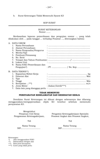 - 247 -
b. Surat Keterangan Tidak Memenuhi Syarat K3
KOP SURAT
SURAT KETERANGAN
Nomor ..….
Berdasarkan laporan pemeriksaan dan pengujian nomor ... yang telah
dilakukan oleh … pada tanggal … terhadap Pesawat …, diterangkan bahwa:
A. DATA UMUM
1. Nama Perusahaan : ................................................................
2. Alamat Perusahaan : ................................................................
3. Nama Pengusaha/Pengurus : ................................................................
4. Merek/Tipe : ................................................................
5. Pembuat/Pemasang : ................................................................
6. No. Serie : ................................................................
7. Tempat dan Tahun Pembuatan: ................................../ ...........................
8. Lokasi Unit : ................................................................
9. Nama PJK3 Pemeriksaan dan
Pengujian*) : PT …......…………. / No. Kep ………..........
B. DATA TEKNIS**)
1. Kapasitas/Bobot Kerja : ……………………………..................……. kg
2. Dimensi Alat : ………………………………................…. Mm
3. Tipe : ................................................................
4. Tinggi : …………………………................………. Mm
5. Kecepatan ...***) : ......................................................... m/s
6. Jenis Motor : (bakar/listrik****)
7. Data lain yang dianggap perlu : ................................................................
TIDAK MEMENUHI
PERSYARATAN KESELAMATAN DAN KESEHATAN KERJA
Demikian Surat Keterangan ini dibuat dengan sebenarnya dan dilarang
menggunakan/mengoperasikan objek K3 tersebut sebelum memenuhi
persyaratan K3.
Mengetahui
Pimpinan Unit Kerja
Pengawasan Ketenagakerjaan,
Ttd
Nama Terang
NIP..............................
Pengawas Ketenagakerjaan Spesialis
Pesawat Angkat dan Pesawat Angkut,
Ttd
Nama Terang
NIP..............................
Keterangan:
*) Jika menggunakan PJK3
**) Disesuaikan dengan alat
***) Diisi jenis kecepatan
****) Coret yang tidak perlu
 