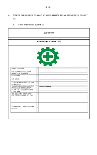 - 248 -
NAMA PESAWAT : ..................................................................................................................
NO. SURAT KETERANGAN
MEMENUHI SYARAT K3
: ..................................................................................................................
KAPASITAS : .................................................................................................................
NO. SERIE : ..................................................................................................................
TANGGAL PEMERIKSAAN DAN
PENGUJIAN
: ..................................................................................................................
TANGGAL PEMERIKSAAN DAN
PENGUJIAN BERIKUTNYA
: PALING LAMBAT......................................................................................
NAMA AHLI K3 / PENGAWAS
KK SP. PAA
: ..................................................................................................................
NO. REG AHLI K3 SP. PAA /
SKP PENGAWAS KK SP. PAA
: ..................................................................................................................
TTD AHLI K3 / PENGAWAS KK
SP. PAA
:
KOP SURAT
MEMENUHI SYARAT K3
6. STIKER MEMENUHI SYARAT K3 DAN STIKER TIDAK MEMENUHI SYARAT
K3
a. Stiker memenuhi syarat K3
 