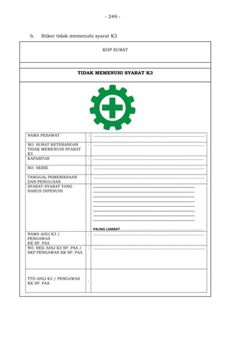 - 249 -
NAMA PESAWAT : ..................................................................................................................
NO. SURAT KETERANGAN
TIDAK MEMENUHI SYARAT
K3
: ..................................................................................................................
KAPASITAS : .................................................................................................................
NO. SERIE : ..................................................................................................................
TANGGAL PEMERIKSAAN
DAN PENGUJIAN
: ..................................................................................................................
SYARAT-SYARAT YANG
HARUS DIPENUHI
: ..................................................................................................
..................................................................................................
..................................................................................................
..................................................................................................
..................................................................................................
..................................................................................................
..................................................................................................
..................................................................................................
PALING LAMBAT......................................................................................
NAMA AHLI K3 /
PENGAWAS
KK SP. PAA
: ..................................................................................................................
NO. REG AHLI K3 SP. PAA /
SKP PENGAWAS KK SP. PAA
: ..................................................................................................................
TTD AHLI K3 / PENGAWAS
KK SP. PAA
:
KOP SURAT
TIDAK MEMENUHI SYARAT K3
b. Stiker tidak memenuhi syarat K3
 