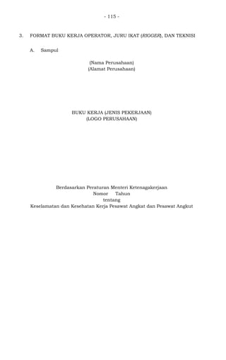 - 115 -
3. FORMAT BUKU KERJA OPERATOR, JURU IKAT (RIGGER), DAN TEKNISI
A. Sampul
(Nama Perusahaan)
(Alamat Perusahaan)
BUKU KERJA (JENIS PEKERJAAN)
(LOGO PERUSAHAAN)
Berdasarkan Peraturan Menteri Ketenagakerjaan
Nomor Tahun
tentang
Keselamatan dan Kesehatan Kerja Pesawat Angkat dan Pesawat Angkut
 