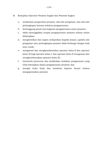- 116 -
B. Kewajiban Operator Pesawat Angkat dan Pesawat Angkut
a. melakukan pengecekan pesawat, alat-alat pengaman, dan alat-alat
perlengkapan lainnya sebelum pengoperasian;
b. bertanggung jawab atas kegiatan pengoperasian aman pesawat;
c. tidak meninggalkan tempat pengoperasian pesawat selama mesin
dihidupkan;
d. menghentikan dan segera melaporkan kepada atasan, apabila alat
pengaman atau perlengkapan pesawat tidak berfungsi dengan baik
atau rusak;
e. mengawasi dan mengkoordinasikan operator kelas II dan operator
kelas III bagi operator kelas I, dan operator kelas II mengawasi dan
mengkoordinasikan operator kelas III;
f. mematuhi peraturan dan melakukan tindakan pengamanan yang
telah ditetapkan dalam pengoperasian pesawat; dan
g. mengisi buku kerja dan membuat laporan harian selama
mengoperasikan pesawat.
 
