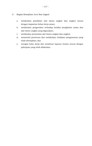 - 117 -
C. Bagian Kewajiban Juru Ikat (rigger)
a. melakukan pemilihan alat bantu angkat dan angkut sesuai
dengan kapasitas beban kerja aman;
b. melakukan pengecekan terhadap kondisi pengikatan aman dan
alat bantu angkat yang digunakan;
c. melakukan perawatan alat bantu angkat dan angkut;
d. mematuhi peraturan dan melakukan tindakan pengamanan yang
telah ditetapkan; dan
e. mengisi buku kerja dan membuat laporan harian sesuai dengan
pekerjaan yang telah dilakukan.
 