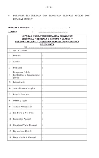- 119 -
4. FORMULIR PEMERIKSAAN DAN PENGUJIAN PESAWAT ANGKAT DAN
PESAWAT ANGKUT
DISNAKER PROVINSI : ........................................... *
ALAMAT : ...........................................
LAPORAN HASIL PEMERIKSAAN & PENGUJIAN
(PERTAMA / BERKALA / KHUSUS / ULANG) **
PESAWAT ANGKAT / OVERHEAD TRAVELLING CRANE DAN
SEJENISNYA
NO : ............................................................
I. DATA UMUM
1 Pemilik :
2 Alamat :
3 Pemakai :
4
Pengurus / Sub
Kontraktor / Penanggung
jawab
:
5 Lokasi unit :
6 Jenis Pesawat Angkat :
7 Pabrik Pembuat :
8 Merek / Type :
9 Tahun Pembuatan :
10 No. Serie / No. Unit :
11 Kapasitas Angkat :
12 Standard Yang Dipakai :
13 Digunakan Untuk :
14 Data teknik / Manual :
 