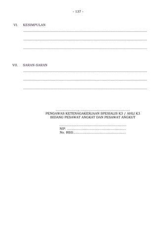 - 137 -
VI. KESIMPULAN
..............................................................................................................................................
..............................................................................................................................................
..............................................................................................................................................
VII. SARAN-SARAN
..............................................................................................................................................
..............................................................................................................................................
..............................................................................................................................................
......................, ................................................
PENGAWAS KETENAGAKERJAAN SPESIALIS K3 / AHLI K3
BIDANG PESAWAT ANGKAT DAN PESAWAT ANGKUT
.................................................................
NIP. .........................................................
No. REG...................................................
 