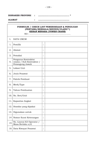 - 138 -
DISNAKER PROVINSI : ........................................... *
ALAMAT : ...........................................
FORMULIR / CHECK LIST PEMERIKSAAN & PENGUJIAN
(PERTAMA/BERKALA/KHUSUS/ULANG**)
KERAN MENARA (TOWER CRANE)
NO : ............................................................
I. DATA UMUM
1. Pemilik :
2. Alamat :
3. Pemakai :
4.
Pengurus Kontraktor
utama / Sub Kontraktor /
Penangung Jawab
:
5. Lokasi Unit :
6. Jenis Pesawat :
7. Pabrik Pembuat :
8. Merk/Type :
9. Tahun Pembuatan :
10. No. Seri/Unit :
11. Kapasitas Angkat :
12. Standar yang dipakai :
13. Digunakan untuk :
14 Nomor Surat Keterangan :
15
No. Lisensi K3 Operator /
Masa Berlaku s/d
:
16 Data Riwayat Pesawat :
 