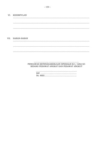 - 154 -
VI. KESIMPULAN
................................................................................................................................................
................................................................................................................................................
................................................................................................................................................
VII. SARAN-SARAN
................................................................................................................................................
................................................................................................................................................
................................................................................................................................................
......................, ................................................
PENGAWAS KETENAGAKERJAAN SPESIALIS K3 / AHLI K3
BIDANG PESAWAT ANGKAT DAN PESAWAT ANGKUT
.................................................................
NIP. .........................................................
No. REG...................................................
 