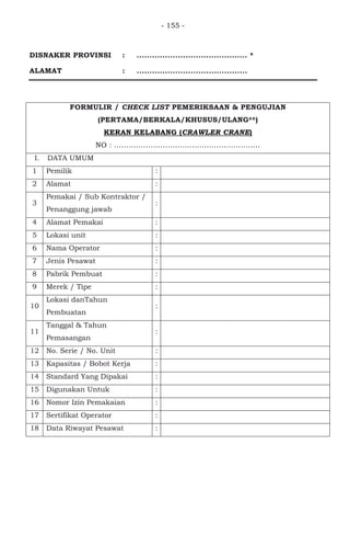 - 155 -
DISNAKER PROVINSI : ........................................... *
ALAMAT : ...........................................
FORMULIR / CHECK LIST PEMERIKSAAN & PENGUJIAN
(PERTAMA/BERKALA/KHUSUS/ULANG**)
KERAN KELABANG (CRAWLER CRANE)
NO : ............................................................
I. DATA UMUM
1 Pemilik :
2 Alamat :
3
Pemakai / Sub Kontraktor /
Penanggung jawab
:
4 Alamat Pemakai :
5 Lokasi unit :
6 Nama Operator :
7 Jenis Pesawat :
8 Pabrik Pembuat :
9 Merek / Tipe :
10
Lokasi danTahun
Pembuatan
:
11
Tanggal & Tahun
Pemasangan
:
12 No. Serie / No. Unit :
13 Kapasitas / Bobot Kerja :
14 Standard Yang Dipakai :
15 Digunakan Untuk :
16 Nomor Izin Pemakaian :
17 Sertifikat Operator :
18 Data Riwayat Pesawat :
 