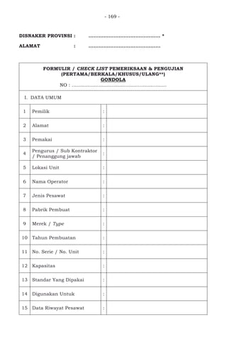 - 169 -
DISNAKER PROVINSI : ........................................... *
ALAMAT : ...........................................
FORMULIR / CHECK LIST PEMERIKSAAN & PENGUJIAN
(PERTAMA/BERKALA/KHUSUS/ULANG**)
GONDOLA
NO : ............................................................
I. DATA UMUM
1 Pemilik :
2 Alamat :
3 Pemakai :
4
Pengurus / Sub Kontraktor
/ Penanggung jawab
:
5 Lokasi Unit :
6 Nama Operator :
7 Jenis Pesawat :
8 Pabrik Pembuat :
9 Merek / Type :
10 Tahun Pembuatan :
11 No. Serie / No. Unit :
12 Kapasitas :
13 Standar Yang Dipakai :
14 Digunakan Untuk :
15 Data Riwayat Pesawat :
 