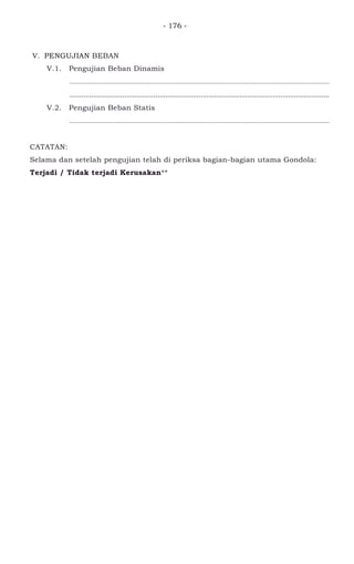 - 176 -
V. PENGUJIAN BEBAN
V.1. Pengujian Beban Dinamis
................................................................................................................................................
.....................................................................................................................................
V.2. Pengujian Beban Statis
................................................................................................................................................
CATATAN:
Selama dan setelah pengujian telah di periksa bagian-bagian utama Gondola:
Terjadi / Tidak terjadi Kerusakan**
 