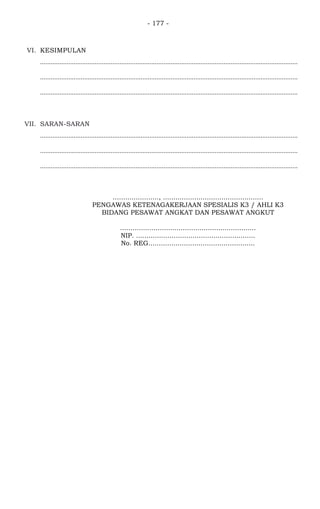 - 177 -
VI. KESIMPULAN
..................................................................................................................................................
..................................................................................................................................................
..................................................................................................................................................
VII. SARAN-SARAN
..................................................................................................................................................
..................................................................................................................................................
..................................................................................................................................................
......................, ................................................
PENGAWAS KETENAGAKERJAAN SPESIALIS K3 / AHLI K3
BIDANG PESAWAT ANGKAT DAN PESAWAT ANGKUT
.................................................................
NIP. .........................................................
No. REG...................................................
 