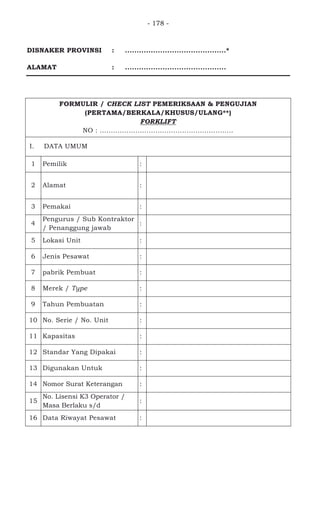 - 178 -
DISNAKER PROVINSI : ...........................................*
ALAMAT : ...........................................
FORMULIR / CHECK LIST PEMERIKSAAN & PENGUJIAN
(PERTAMA/BERKALA/KHUSUS/ULANG**)
FORKLIFT
NO : ............................................................
I. DATA UMUM
1 Pemilik : PT. WIJAYA KARYA BETON
2 Alamat :
JL. SURYA MADYA III KAV. 1-34
KAWASAN INDUSTRI SURYA CIPTA
KARAWANG JAWA BARAT
3 Pemakai : PT. WIJAYA KARYA BETON
4
Pengurus / Sub Kontraktor
/ Penanggung jawab
: -
5 Lokasi Unit : PT. WIJAYA KARYA BETON
6 Jenis Pesawat : ROUGH TERAIN FORKLIFT TRUCK
7 pabrik Pembuat : KOMATSU LTD.
8 Merek / Type : KOMATSU FD50HD-8
9 Tahun Pembuatan : 2007
10 No. Serie / No. Unit : 46056
11 Kapasitas : 5000 KG
12 Standar Yang Dipakai : ANSI B56.6
13 Digunakan Untuk : MEMINDAHKAN MATERIAL
14 Nomor Surat Keterangan :
15
No. Lisensi K3 Operator /
Masa Berlaku s/d
:
16 Data Riwayat Pesawat :
 