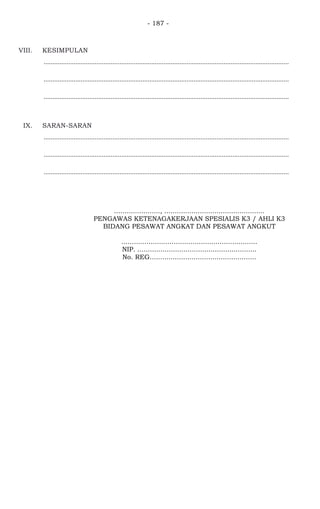 - 187 -
VIII. KESIMPULAN
...........................................................................................................................................
...........................................................................................................................................
...........................................................................................................................................
IX. SARAN-SARAN
...........................................................................................................................................
...........................................................................................................................................
...........................................................................................................................................
......................, ................................................
PENGAWAS KETENAGAKERJAAN SPESIALIS K3 / AHLI K3
BIDANG PESAWAT ANGKAT DAN PESAWAT ANGKUT
.................................................................
NIP. .........................................................
No. REG...................................................
 
