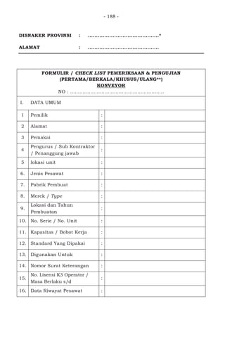 - 188 -
DISNAKER PROVINSI : ...........................................*
ALAMAT : ...........................................
FORMULIR / CHECK LIST PEMERIKSAAN & PENGUJIAN
(PERTAMA/BERKALA/KHUSUS/ULANG**)
KONVEYOR
NO : ............................................................
I. DATA UMUM
1 Pemilik :
2 Alamat :
3 Pemakai :
4
Pengurus / Sub Kontraktor
/ Penanggung jawab
:
5 lokasi unit :
6. Jenis Pesawat :
7. Pabrik Pembuat :
8. Merek / Type :
9.
Lokasi dan Tahun
Pembuatan
:
10. No. Serie / No. Unit :
11. Kapasitas / Bobot Kerja :
12. Standard Yang Dipakai :
13. Digunakan Untuk :
14. Nomor Surat Keterangan :
15.
No. Lisensi K3 Operator /
Masa Berlaku s/d
:
16. Data Riwayat Pesawat :
 