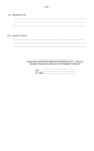 - 195 -
VII. KESIMPULAN
...........................................................................................................................................
...........................................................................................................................................
...........................................................................................................................................
VIII. SARAN-SARAN
...........................................................................................................................................
...........................................................................................................................................
...........................................................................................................................................
......................, ................................................
PENGAWAS KETENAGAKERJAAN SPESIALIS K3 / AHLI K3
BIDANG PESAWAT ANGKAT DAN PESAWAT ANGKUT
.................................................................
NIP. .........................................................
No. REG...................................................
 