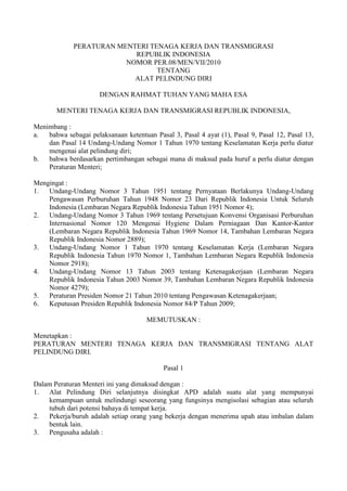 PERATURAN MENTERI TENAGA KERJA DAN TRANSMIGRASI
REPUBLIK INDONESIA
NOMOR PER.08/MEN/VII/2010
TENTANG
ALAT PELINDUNG DIRI
DENGAN RAHMAT TUHAN YANG MAHA ESA
MENTERI TENAGA KERJA DAN TRANSMIGRASI REPUBLIK INDONESIA,
Menimbang :
a. bahwa sebagai pelaksanaan ketentuan Pasal 3, Pasal 4 ayat (1), Pasal 9, Pasal 12, Pasal 13,
dan Pasal 14 Undang-Undang Nomor 1 Tahun 1970 tentang Keselamatan Kerja perlu diatur
mengenai alat pelindung diri;
b. bahwa berdasarkan pertimbangan sebagai mana di maksud pada huruf a perlu diatur dengan
Peraturan Menteri;
Mengingat :
1. Undang-Undang Nomor 3 Tahun 1951 tentang Pernyataan Berlakunya Undang-Undang
Pengawasan Perburuhan Tahun 1948 Nomor 23 Dari Republik Indonesia Untuk Seluruh
Indonesia (Lembaran Negara Republik Indonesia Tahun 1951 Nomor 4);
2. Undang-Undang Nomor 3 Tahun 1969 tentang Persetujuan Konvensi Organisasi Perburuhan
Internasional Nomor 120 Mengenai Hygiene Dalam Perniagaan Dan Kantor-Kantor
(Lembaran Negara Republik Indonesia Tahun 1969 Nomor 14, Tambahan Lembaran Negara
Republik Indonesia Nomor 2889);
3. Undang-Undang Nomor 1 Tahun 1970 tentang Keselamatan Kerja (Lembaran Negara
Republik Indonesia Tahun 1970 Nomor 1, Tambahan Lembaran Negara Republik Indonesia
Nomor 2918);
4. Undang-Undang Nomor 13 Tahun 2003 tentang Ketenagakerjaan (Lembaran Negara
Republik Indonesia Tahun 2003 Nomor 39, Tambahan Lembaran Negara Republik Indonesia
Nomor 4279);
5. Peraturan Presiden Nomor 21 Tahun 2010 tentang Pengawasan Ketenagakerjaan;
6. Keputusan Presiden Republik Indonesia Nomor 84/P Tahun 2009;
MEMUTUSKAN :
Menetapkan :
PERATURAN MENTERI TENAGA KERJA DAN TRANSMIGRASI TENTANG ALAT
PELINDUNG DIRI.
Pasal 1
Dalam Peraturan Menteri ini yang dimaksud dengan :
1. Alat Pelindung Diri selanjutnya disingkat APD adalah suatu alat yang mempunyai
kemampuan untuk melindungi seseorang yang fungsinya mengisolasi sebagian atau seluruh
tubuh dari potensi bahaya di tempat kerja.
2. Pekerja/buruh adalah setiap orang yang bekerja dengan menerima upah atau imbalan dalam
bentuk lain.
3. Pengusaha adalah :
 