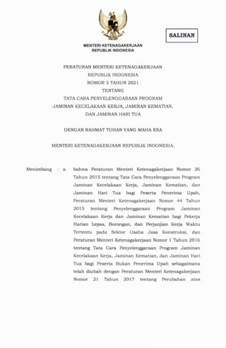 a. bahwa Peraturan Menteri Ketenagakerjaan Nomor 26
Tahun 2015 tentang Tata Cara Penyelenggaraan Program
Jaminan Kecelakaan Kerja, Jaminan Kematian, dan
Jaminan Hari Tua bagi Peserta Penerima Upah,
Peraturan Menteri Ketenagakerjaan Nomor 44 Tahun
2015 tentang Penyelenggaraan Program Jaminan
Kecelakaan Kerja dan Jaminan Kematian bagi Pekerja
Harian Lepas, Borongan, dan Perjanjian Kerja Waktu
Tertentu pada Sektor Usaha Jasa Konstruksi, dan
Peraturan Menteri Ketenagakerjaan Nomor 1 Tahun 2016
tentang Tata Cara Penyelenggaraan Program Jaminan
Kecelakaan Kerja, Jaminan Kematian, dan Jaminan Hari
Tua bagi Peserta Bukan Penerima Upah sebagaimana
telah diubah dengan Peraturan Menteri Ketenagakerjaan
Nomor 21 Tahun 2017 ten tang Perubahan atas
MENTER!KETENAGAKERJAAN
REPUBLIKINDONESIA,
DENGANRAHMAT
TUHANYANGMAHAESA
PERATURAN
MENTERIKETENAGAKERJAAN
REPUBLIKINDONESIA
NOMOR5 TAHUN2021
TENTANG
TATACARAPENYELENGGARAAN
PROGRAM
JAMINANKECELAKAAN
KERJA,JAMINANKEMATIAN,
DANJAMINANHARITUA
MENTERIKETENAGAKERJAAN
REPUBLIK INDONESIA
ISALINAN I
Menimbang
 