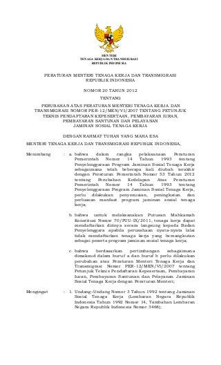 MENTERI
                    TENAGA KERJA DAN TRANSMIGRASI
                         REPUBLIK INDONESIA


       PERATURAN MENTERI TENAGA KERJA DAN TRANSMIGRASI
                     REPUBLIK INDONESIA

                     NOMOR 20 TAHUN 2012
                             TENTANG
     PERUBAHAN ATAS PERATURAN MENTERI TENAGA KERJA DAN
   TRANSMIGRASI NOMOR PER-12/MEN/VI/2007 TENTANG PETUNJUK
      TEKNIS PENDAFTARAN KEPESERTAAN, PEMBAYARAN IURAN,
              PEMBAYARAN SANTUNAN DAN PELAYANAN
                 JAMINAN SOSIAL TENAGA KERJA

             DENGAN RAHMAT TUHAN YANG MAHA ESA
MENTERI TENAGA KERJA DAN TRANSMIGRASI REPUBLIK INDONESIA,

Menimbang    : a. bahwa    dalam    rangka    pelaksanaan   Peraturan
                  Pemerintah   Nomor    14    Tahun    1993   tentang
                  Penyelenggaraan Program Jaminan Sosial Tenaga Kerja
                  sebagaimana telah beberapa kali diubah terakhir
                  dengan Peraturan Pemerintah Nomor 53 Tahun 2012
                  tentang   Perubahan    Kedelapan    Atas  Peraturan
                  Pemerintah   Nomor    14    Tahun    1993   tentang
                  Penyelenggaraan Program Jaminan Sosial Tenaga Kerja,
                  perlu dilakukan penyesuaian, peningkatan dan
                  perluasan manfaat program jaminan sosial tenaga
                  kerja;

               b. bahwa untuk melaksanakan Putusan Mahkamah
                  Konstitusi Nomor 70/PUU-IX/2011, tenaga kerja dapat
                  mendaftarkan dirinya secara langsung kepada Badan
                  Penyelenggara apabila perusahaan nyata-nyata lalai
                  tidak mendaftarkan tenaga kerja yang bersangkutan
                  sebagai peserta program jaminan sosial tenaga kerja;

               c. bahwa     berdasarkan    pertimbangan    sebagaimana
                  dimaksud dalam huruf a dan huruf b perlu dilakukan
                  perubahan atas Peraturan Menteri Tenaga Kerja dan
                  Transmigrasi Nomor PER-12/MEN/VI/2007 tentang
                  Petunjuk Teknis Pendaftaran Kepesertaan, Pembayaran
                  Iuran, Pembayaran Santunan dan Pelayanan Jaminan
                  Sosial Tenaga Kerja dengan Peraturan Menteri;

Mengingat    : 1. Undang–Undang Nomor 3 Tahun 1992 tentang Jaminan
                  Sosial Tenaga Kerja (Lembaran Negara Republik
                  Indonesia Tahun 1992 Nomor 14, Tambahan Lembaran
                  Negara Republik Indonesia Nomor 3468);
 