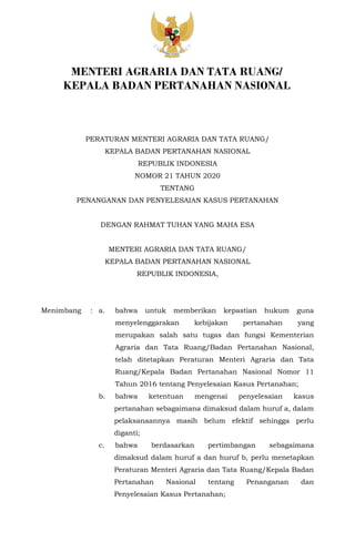 PERATURAN MENTERI AGRARIA DAN TATA RUANG/
KEPALA BADAN PERTANAHAN NASIONAL
REPUBLIK INDONESIA
NOMOR 21 TAHUN 2020
TENTANG
PENANGANAN DAN PENYELESAIAN KASUS PERTANAHAN
DENGAN RAHMAT TUHAN YANG MAHA ESA
MENTERI AGRARIA DAN TATA RUANG/
KEPALA BADAN PERTANAHAN NASIONAL
REPUBLIK INDONESIA,
Menimbang : a. bahwa untuk memberikan kepastian hukum guna
menyelenggarakan kebijakan pertanahan yang
merupakan salah satu tugas dan fungsi Kementerian
Agraria dan Tata Ruang/Badan Pertanahan Nasional,
telah ditetapkan Peraturan Menteri Agraria dan Tata
Ruang/Kepala Badan Pertanahan Nasional Nomor 11
Tahun 2016 tentang Penyelesaian Kasus Pertanahan;
b. bahwa ketentuan mengenai penyelesaian kasus
pertanahan sebagaimana dimaksud dalam huruf a, dalam
pelaksanaannya masih belum efektif sehingga perlu
diganti;
c. bahwa berdasarkan pertimbangan sebagaimana
dimaksud dalam huruf a dan huruf b, perlu menetapkan
Peraturan Menteri Agraria dan Tata Ruang/Kepala Badan
Pertanahan Nasional tentang Penanganan dan
Penyelesaian Kasus Pertanahan;
MENTERI AGRARIA DAN TATA RUANG/
KEPALA BADAN PERTANAHAN NASIONAL
 