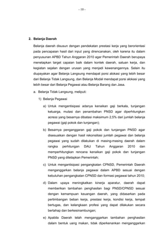 - 10 -




2. Belanja Daerah

  Belanja daerah disusun dengan pendekatan prestasi kerja yang berorientasi
  pada pencapaian hasil dari input yang direncanakan, oleh karena itu dalam
  penyusunan APBD Tahun Anggaran 2010 agar Pemerintah Daerah berupaya
  menetapkan target capaian baik dalam kontek daerah, satuan kerja, dan
  kegiatan sejalan dengan urusan yang menjadi kewenangannya. Selain itu
  diupayakan agar Belanja Langsung mendapat porsi alokasi yang lebih besar
  dari Belanja Tidak Langsung, dan Belanja Modal mendapat porsi alokasi yang
  lebih besar dari Belanja Pegawai atau Belanja Barang dan Jasa.

  a. Belanja Tidak Langsung, meliputi:

     1) Belanja Pegawai

        a) Untuk mengantisipasi adanya kenaikan gaji berkala, tunjangan
           keluarga, mutasi dan penambahan PNSD agar diperhitungkan
           acress yang besarnya dibatasi maksimum 2,5% dari jumlah belanja
           pegawai (gaji pokok dan tunjangan);

        b) Besarnya penganggaran gaji pokok dan tunjangan PNSD agar
           disesuaikan dengan hasil rekonsiliasi jumlah pegawai dan belanja
           pegawai yang sudah dilakukan di masing-masing daerah dalam
           rangka    perhitungan    DAU    Tahun     Anggaran      2010   dan
           memperhitungkan rencana kenaikan gaji pokok dan tunjangan
           PNSD yang ditetapkan Pemerintah;

        c) Untuk mengantisipasi pengangkatan CPNSD, Pemerintah Daerah
           menganggarkan belanja pegawai dalam APBD sesuai dengan
           kebutuhan pengangkatan CPNSD dan formasi pegawai tahun 2010;

        d) Dalam upaya meningkatkan kinerja aparatur, daerah dapat
           memberikan tambahan penghasilan bagi PNSD/CPNSD sesuai
           dengan kemampuan keuangan daerah, yang didasarkan pada
           pertimbangan beban kerja, prestasi kerja, kondisi kerja, tempat
           bertugas, dan kelangkaan profesi yang dapat dilakukan secara
           bertahap dan berkesinambungan;

        e) Apabila Daerah telah menganggarkan tambahan penghasilan
           dalam bentuk uang makan, tidak diperkenankan menganggarkan
 
