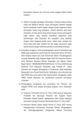 - 11 -



      penyediaan makanan dan minuman harian pegawai dalam bentuk
      kegiatan;



   f) Sambil menunggu penetapan Rancangan Undang-Undang tentang
      Pajak dan Retribusi Daerah, biaya pemungutan diartikan sebagai
      bentuk pemberian insentif sejalan dengan kinerja organisasi dalam
      pencapaian target yang ditetapkan. Insentif diberikan atas dasar
      kebutuhan riil bagi aparat yang terkait dengan proses pemungutan
      pajak    daerah,   yang   besaran   insentifnya   didasarkan    pada
      pertimbangan asas kepatutan dan kewajaran yang dikaitkan
      dengan bobot tanggung jawab, peran, beban kerja, prestasi dan
      lokasi kerja serta tidak melebihi 5% dari target penerimaan pajak
      daerah sesuai dengan ketentuan peraturan perundang-undangan.

2) Penyediaan anggaran untuk penyelenggaraan asuransi kesehatan bagi
   PNSD agar berpedoman pada Peraturan Pemerintah Nomor 28 Tahun
   2003 tentang Subsidi dan Iuran Pemerintah Dalam Penyelenggaraan
   Asuransi Kesehatan bagi Pegawai Negeri Sipil dan Penerima Pensiun
   serta Peraturan Bersama Menteri Kesehatan dan Menteri Dalam
   Negeri Nomor 138/MENKES/PB/II/2009 Nomor 12 Tahun 2009 tentang
   Pedoman Tarif Pelayanan Kesehatan bagi Peserta PT. Askes
   (Persero) dan Anggota Keluarganya di Puskesmas, Balai Kesehatan
   Masyarakat, dan Rumah Sakit Daerah. Sedangkan untuk asuransi jiwa
   bagi PNSD atau yang sejenis tidak diperkenankan dianggarkan dalam
   APBD, kecuali ditentukan lain berdasarkan peraturan perundang-
   undangan.

3) Penganggaran penghasilan dan penerimaan lain Pimpinan dan
   Anggota DPRD serta belanja penunjang kegiatan harus didasarkan
   pada :

   a) Peraturan Pemerintah Nomor 24 Tahun 2004 tentang Kedudukan
      Protokoler   dan   Keuangan    Pimpinan    dan    Anggota      Dewan
      Perwakilan Rakyat Daerah, sebagaimana telah diubah beberapa
      kali terakhir dengan Peraturan Pemerintah Nomor 21 Tahun 2007;

   b) Peraturan Menteri Dalam Negeri Nomor 21 Tahun 2007 tentang
      Pengelompokan Kemampuan Keuangan Daerah, Penganggaran
      dan     Pertanggungjawaban    Penggunaan      Belanja    Penunjang
 