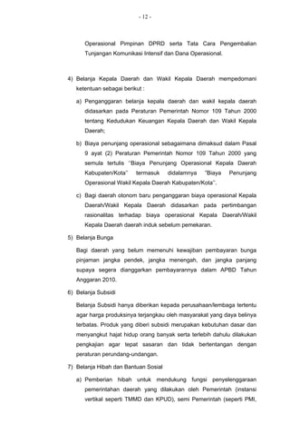 - 12 -



      Operasional Pimpinan DPRD serta Tata Cara Pengembalian
      Tunjangan Komunikasi Intensif dan Dana Operasional.



4) Belanja Kepala Daerah dan Wakil Kepala Daerah mempedomani
   ketentuan sebagai berikut :

   a) Penganggaran belanja kepala daerah dan wakil kepala daerah
      didasarkan pada Peraturan Pemerintah Nomor 109 Tahun 2000
      tentang Kedudukan Keuangan Kepala Daerah dan Wakil Kepala
      Daerah;

   b) Biaya penunjang operasional sebagaimana dimaksud dalam Pasal
      9 ayat (2) Peraturan Pemerintah Nomor 109 Tahun 2000 yang
      semula tertulis ‘‘Biaya Penunjang Operasional Kepala Daerah
      Kabupaten/Kota’’    termasuk    didalamnya   ”Biaya   Penunjang
      Operasional Wakil Kepala Daerah Kabupaten/Kota’’.

   c) Bagi daerah otonom baru penganggaran biaya operasional Kepala
      Daerah/Wakil Kepala Daerah didasarkan pada pertimbangan
      rasionalitas terhadap biaya operasional Kepala Daerah/Wakil
      Kepala Daerah daerah induk sebelum pemekaran.

5) Belanja Bunga

   Bagi daerah yang belum memenuhi kewajiban pembayaran bunga
   pinjaman jangka pendek, jangka menengah, dan jangka panjang
   supaya segera dianggarkan pembayarannya dalam APBD Tahun
   Anggaran 2010.

6) Belanja Subsidi

   Belanja Subsidi hanya diberikan kepada perusahaan/lembaga tertentu
   agar harga produksinya terjangkau oleh masyarakat yang daya belinya
   terbatas. Produk yang diberi subsidi merupakan kebutuhan dasar dan
   menyangkut hajat hidup orang banyak serta terlebih dahulu dilakukan
   pengkajian agar tepat sasaran dan tidak bertentangan dengan
   peraturan perundang-undangan.

7) Belanja Hibah dan Bantuan Sosial

   a) Pemberian hibah untuk mendukung fungsi penyelenggaraan
      pemerintahan daerah yang dilakukan oleh Pemerintah (instansi
      vertikal seperti TMMD dan KPUD), semi Pemerintah (seperti PMI,
 
