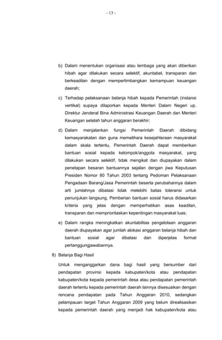 - 13 -




   b) Dalam menentukan organisasi atau lembaga yang akan diberikan
      hibah agar dilakukan secara selektif, akuntabel, transparan dan
      berkeadilan dengan mempertimbangkan kemampuan keuangan
      daerah;

   c) Terhadap pelaksanaan belanja hibah kepada Pemerintah (instansi
      vertikal) supaya dilaporkan kepada Menteri Dalam Negeri up.
      Direktur Jenderal Bina Administrasi Keuangan Daerah dan Menteri
      Keuangan setelah tahun anggaran berakhir;

   d) Dalam        menjalankan       fungsi    Pemerintah        Daerah     dibidang
      kemasyarakatan dan guna memelihara kesejahteraan masyarakat
      dalam skala tertentu, Pemerintah Daerah dapat memberikan
      bantuan sosial kepada kelompok/anggota masyarakat, yang
      dilakukan secara selektif, tidak mengikat dan diupayakan dalam
      penetapan besaran bantuannya sejalan dengan jiwa Keputusan
      Presiden Nomor 80 Tahun 2003 tentang Pedoman Pelaksanaan
      Pengadaan Barang/Jasa Pemerintah beserta perubahannya dalam
      arti jumlahnya dibatasi tidak melebihi batas toleransi untuk
      penunjukan langsung. Pemberian bantuan sosial harus didasarkan
      kriteria    yang   jelas     dengan     memperhatikan        asas    keadilan,
      transparan dan memprioritaskan kepentingan masyarakat luas;

   e) Dalam rangka meningkatkan akuntabilitas pengelolaan anggaran
      daerah diupayakan agar jumlah alokasi anggaran belanja hibah dan
      bantuan        sosial      agar     dibatasi    dan    diperjelas       format
      pertanggungjawabannya.

8) Belanja Bagi Hasil

   Untuk     menganggarkan         dana    bagi   hasil   yang    bersumber     dari
   pendapatan       provinsi     kepada     kabupaten/kota       atau    pendapatan
   kabupaten/kota kepada pemerintah desa atau pendapatan pemerintah
   daerah tertentu kepada pemerintah daerah lainnya disesuaikan dengan
   rencana       pendapatan    pada       Tahun   Anggaran       2010,    sedangkan
   pelampauan target Tahun Anggaran 2009 yang belum direalisasikan
   kepada pemerintah daerah yang menjadi hak kabupaten/kota atau
 
