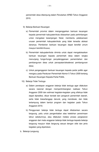 - 14 -



      pemerintah desa ditampung dalam Perubahan APBD Tahun Anggaran
      2010.



   9) Belanja Bantuan Keuangan

      a) Pemerintah provinsi dalam menganggarkan bantuan keuangan
         kepada pemerintah kabupaten/kota didasarkan pada pertimbangan
         untuk mengatasi kesenjangan fiskal, membantu pelaksanaan
         urusan pemerintah kabupaten/kota yang tidak tersedia alokasi
         dananya. Pemberian bantuan keuangan dapat bersifat umum
         maupun bersifat khusus;

      b) Pemerintah kabupaten/kota diminta untuk dapat mengalokasikan
         bantuan keuangan kepada pemerintah desa dalam rangka
         menunjang     fungsi-fungsi    penyelenggaraan   pemerintahan    dan
         pembangunan desa untuk percepatan/akselerasi pembangunan
         desa;

      c) Untuk penganggaran bantuan keuangan kepada partai politik agar
         mengacu pada Peraturan Pemerintah Nomor 5 Tahun 2009 tentang
         Bantuan Keuangan Kepada Partai Politik.

 10) Belanja Tidak Terduga

      a) Dalam penetapan anggaran belanja tidak terduga agar dilakukan
         secara   rasional   dengan     mempertimbangkan    realisasi   Tahun
         Anggaran 2009 dan estimasi kegiatan-kegiatan yang sifatnya tidak
         dapat diprediksi, diluar kendali dan pengaruh pemerintah daerah,
         serta tidak biasa/tanggap darurat, yang mendesak, dan tidak
         tertampung dalam bentuk program dan kegiatan pada Tahun
         Anggaran 2010;

      b) Penggunaan belanja tidak terduga dapat dibebankan secara
         langsung, yaitu untuk pengembalian atas kelebihan penerimaan
         tahun sebelumnya, atau dilakukan melalui proses pergeseran
         anggaran dari mata anggaran belanja tidak terduga kepada belanja
         langsung maupun tidak langsung sesuai dengan sifat dan jenis
         kegiatan yang diperlukan.

b. Belanja Langsung.
 