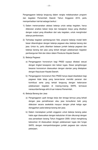 - 15 -



Penganggaran belanja langsung dalam rangka melaksanakan program
dan   kegiatan     Pemerintah     Daerah        Tahun   Anggaran     2010,   perlu
memperhatikan hal-hal sebagai berikut :

1) Dalam merencanakan alokasi belanja untuk setiap kegiatan, harus
   dilakukan analisis beban kerja dan kewajaran biaya yang dikaitkan
   dengan output yang dihasilkan dari satu kegiatan, untuk menghindari
   adanya pemborosan;

2) Terhadap kegiatan pembangunan fisik, proporsi belanja modal lebih
   besar dibandingkan dengan belanja pegawai atau belanja barang dan
   jasa. Untuk itu, perlu diberikan batasan jumlah belanja pegawai dan
   belanja barang dan jasa yang terkait dengan pelaksanaan kegiatan
   pembangunan fisik dan diatur dalam Peraturan Kepala Daerah.

3) Belanja Pegawai

   a) Penganggaran honorarium bagi PNSD supaya dibatasi sesuai
      dengan tingkat kewajaran dan beban tugas. Dasar penghitungan
      besaran honorarium disesuaikan dengan standar yang ditetapkan
      dengan Keputusan Kepala Daerah;

   b) Penganggaran honorarium Non PNSD hanya dapat disediakan bagi
      pegawai tidak tetap yang benar-benar memiliki peranan dan
      kontribusi    serta   yang      terkait    langsung   dengan    kelancaran
      pelaksanaan      kegiatan       di   masing-masing     SKPD,      termasuk
      narasumber/tenaga ahli di luar instansi Pemerintah.

4) Belanja Barang dan Jasa

   a) Penganggaran upah tenaga kerja dan tenaga lainnya yang terkait
      dengan jasa pemeliharaan atau jasa konsultansi baik yang
      dilakukan secara swakelola maupun dengan pihak ketiga agar
      dianggarkan pada belanja barang dan jasa;

   b) Dalam menetapkan jumlah anggaran untuk belanja barang pakai
      habis agar disesuaikan dengan kebutuhan riil dan dikurangi dengan
      sisa persediaan barang Tahun Anggaran 2009. Untuk menghitung
      kebutuhan riil disesuaikan dengan pelaksanaan tugas dan fungsi
      SKPD, dengan mempertimbangkan jumlah pegawai dan volume
      pekerjaan;
 